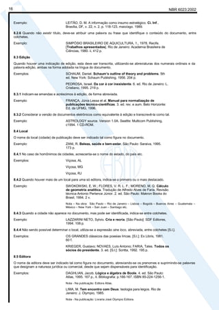 NBR 6023:200216
Exemplo: LEITÃO, D. M. A informação como insumo estratégico. Ci. Inf.,
Brasília, DF, v. 22, n. 2, p. 118-123, maio/ago. 1989.
8.2.6 Quando não existir título, deve-se atribuir uma palavra ou frase que identifique o conteúdo do documento, entre
colchetes.
Exemplo: SIMPÓSIO BRASILEIRO DE AQUICULTURA, 1., 1978, Recife.
[Trabalhos apresentados]. Rio de Janeiro: Academia Brasileira de
Ciências, 1980. ii, 412 p.
8.3 Edição
Quando houver uma indicação de edição, esta deve ser transcrita, utilizando-se abreviaturas dos numerais ordinais e da
palavra edição, ambas na forma adotada na língua do documento.
Exemplos: SCHAUM, Daniel. Schaum’s outline of theory and problems. 5th
ed. New York: Schaum Publishing, 1956. 204 p.
PEDROSA, Israel. Da cor à cor inexistente. 6. ed. Rio de Janeiro: L.
Cristiano, 1995. 219 p.
8.3.1 Indicam-se emendas e acréscimos à edição, de forma abreviada.
Exemplo: FRANÇA, Júnia Lessa et al. Manual para normalização de
publicações técnico-científicas. 3. ed. rev. e aum. Belo Horizonte:
Ed. da UFMG, 1996.
8.3.2 Considerar a versão de documentos eletrônicos como equivalente à edição e transcrevê-la como tal.
Exemplo: ASTROLOGY source. Version 1.0A. Seattle: Multicom Publishing,
c1994. 1 CD-ROM.
8.4 Local
O nome do local (cidade) de publicação deve ser indicado tal como figura no documento.
Exemplo: ZANI, R. Beleza, saúde e bem-estar. São Paulo: Saraiva, 1995.
173 p.
8.4.1 No caso de homônimos de cidades, acrescenta-se o nome do estado, do país etc.
Exemplos: Viçosa, AL
Viçosa, MG
Viçosa, RJ
8.4.2 Quando houver mais de um local para uma só editora, indica-se o primeiro ou o mais destacado.
Exemplo: SWOKOWSKI, E. W.; FLORES, V. R. L. F.; MORENO, M. Q. Cálculo
de geometria analítica. Tradução de Alfredo Alves de Faria. Revisão
técnica Antonio Pertence Júnior. 2. ed. São Paulo: Makron Books do
Brasil, 1994. 2 v.
Nota – Na obra: São Paulo – Rio de Janeiro – Lisboa – Bogotá – Buenos Aires – Guatemala –
México – New York – San Juan – Santiago etc.
8.4.3 Quando a cidade não aparece no documento, mas pode ser identificada, indica-se entre colchetes.
Exemplo: LAZZARINI NETO, Sylvio. Cria e recria. [São Paulo]: SDF Editores,
1994. 108 p.
8.4.4 Não sendo possível determinar o local, utiliza-se a expressão sine loco, abreviada, entre colchetes [S.l.].
Exemplos: OS GRANDES clássicos das poesias líricas. [S.l.]: Ex Libris, 1981.
60 f.
KRIEGER, Gustavo; NOVAES, Luís Antonio; FARIA, Tales. Todos os
sócios do presidente. 3. ed. [S.l.]: Scritta, 1992. 195 p.
8.5 Editora
O nome da editora deve ser indicado tal como figura no documento, abreviando-se os prenomes e suprimindo-se palavras
que designam a natureza jurídica ou comercial, desde que sejam dispensáveis para identificação.
Exemplos: DAGHLIAN, Jacob. Lógica e álgebra de Boole. 4. ed. São Paulo:
Atlas, 1995. 167 p., il. Bibliografia: p.166-167. ISBN 85-224-1256-1.
Nota - Na publicação: Editora Atlas.
LIMA, M. Tem encontro com Deus: teologia para leigos. Rio de
Janeiro: J. Olympio, 1985.
Nota - Na publicação: Livraria José Olympio Editora.
Cópia não autorizada
 