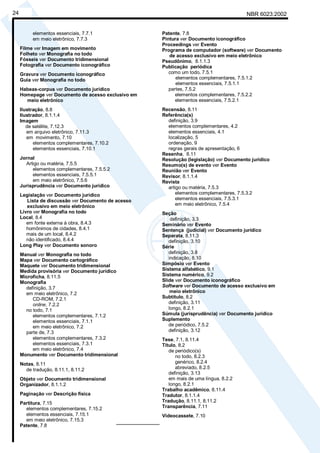 NBR 6023:200224
elementos essenciais, 7.7.1
em meio eletrônico, 7.7.3
Filme ver Imagem em movimento
Folheto ver Monografia no todo
Fósseis ver Documento tridimensional
Fotografia ver Documento iconográfico
Gravura ver Documento iconográfico
Guia ver Monografia no todo
Habeas-corpus ver Documento jurídico
Homepage ver Documento de acesso exclusivo em
meio eletrônico
Ilustração, 8.8
Ilustrador, 8.1.1.4
Imagem
de satélite, 7.12.3
em arquivo eletrônico, 7.11.3
em movimento, 7.10
elementos complementares, 7.10.2
elementos essenciais, 7.10.1
Jornal
Artigo ou matéria, 7.5.5
elementos complementares, 7.5.5.2
elementos essenciais, 7.5.5.1
em meio eletrônico, 7.5.6
Jurisprudência ver Documento jurídico
Legislação ver Documento jurídico
Lista de discussão ver Documento de acesso
exclusivo em meio eletrônico
Livro ver Monografia no todo
Local, 8.4
em fonte externa à obra, 8.4.3
homônimos de cidades, 8.4.1
mais de um local, 8.4.2
não identificado, 8.4.4
Long Play ver Documento sonoro
Manual ver Monografia no todo
Mapa ver Documento cartográfico
Maquete ver Documento tridimensional
Medida provisória ver Documento jurídico
Microficha, 8.11.5
Monografia
definição, 3.7
em meio eletrônico, 7.2
CD-ROM, 7.2.1
online, 7.2.2
no todo, 7.1
elementos complementares, 7.1.2
elementos essenciais, 7.1.1
em meio eletrônico, 7.2
parte de, 7.3
elementos complementares, 7.3.2
elementos essenciais, 7.3.1
em meio eletrônico, 7.4
Monumento ver Documento tridimensional
Notas, 8.11
de tradução, 8.11.1, 8.11.2
Objeto ver Documento tridimensional
Organizador, 8.1.1.2
Paginação ver Descrição física
Partitura, 7.15
elementos complementares, 7.15.2
elementos essenciais, 7.15.1
em meio eletrônico, 7.15.3
Patente, 7.8
Patente, 7.8
Pintura ver Documento iconográfico
Proceedings ver Evento
Programa de computador (software) ver Documento
de acesso exclusivo em meio eletrônico
Pseudônimo, 8.1.1.3
Publicação periódica
como um todo, 7.5.1
elementos complementares, 7.5.1.2
elementos essenciais, 7.5.1.1
partes, 7.5.2
elementos complementares, 7.5.2.2
elementos essenciais, 7.5.2.1
Recensão, 8.11
Referência(s)
definição, 3.9
elementos complementares, 4.2
elementos essenciais, 4.1
localização, 5
ordenação, 9
regras gerais de apresentação, 6
Resenha, 8.11
Resolução (legislação) ver Documento jurídico
Resumo(s) de evento ver Evento
Reunião ver Evento
Revisor, 8.1.1.4
Revista
artigo ou matéria, 7.5.3
elementos complementares, 7.5.3.2
elementos essenciais, 7.5.3.1
em meio eletrônico, 7.5.4
Seção
definição, 3.3
Seminário ver Evento
Sentença (judicial) ver Documento jurídico
Separata, 8.11.3
definição, 3.10
Série
definição, 3.8
indicação, 8.10
Simpósio ver Evento
Sistema alfabético, 9.1
Sistema numérico, 9.2
Slide ver Documento iconográfico
Software ver Documento de acesso exclusivo em
meio eletrônico
Subtítulo, 8.2
definição, 3.11
longo, 8.2.1
Súmula (jurisprudência) ver Documento jurídico
Suplemento
de periódico, 7.5.2
definição, 3.12
Tese, 7.1, 8.11.4
Título, 8.2
de periódico(s)
no todo, 8.2.3
genérico, 8.2.4
abreviado, 8.2.5
definição, 3.13
em mais de uma língua, 8.2.2
longo, 8.2.1
Trabalho acadêmico, 8.11.4
Tradutor, 8.1.1.4
Tradução, 8.11.1, 8.11.2
Transparência, 7.11
Videocassete, 7.10
________________
Cópia não autorizada
 
