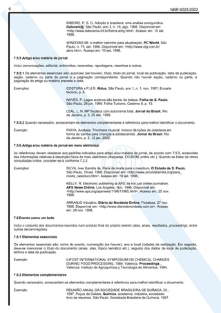 Cópia não autorizada
6                                                                                                                 NBR 6023:2002


                                        RIBEIRO, P. S. G. Adoção à brasileira: uma análise sociojurídica.
                                        Dataveni@, São Paulo, ano 3, n. 18, ago. 1998. Disponível em:
                                        <http://www.datavenia.inf.br/frame.artig.html>. Acesso em: 10 set.
                                        1998.

                                        WINDOWS 98: o melhor caminho para atualização. PC World, São
                                        Paulo, n. 75, set. 1998. Disponível em: <http://www.idg.com.br/
                                        abre.htm>. Acesso em: 10 set. 1998.

    7.5.5 Artigo e/ou matéria de jornal

    Inclui comunicações, editorial, entrevistas, recensões, reportagens, resenhas e outros.

    7.5.5.1 Os elementos essenciais são: autor(es) (se houver), título, título do jornal, local de publicação, data de publicação,
    seção, caderno ou parte do jornal e a paginação correspondente. Quando não houver seção, caderno ou parte, a
    paginação do artigo ou matéria precede a data.

    Exemplos:                           COSTURA x P.U.R. Aldus, São Paulo, ano 1, n. 1, nov. 1997. Encarte
                                        técnico, p. 8.

                                        NAVES, P. Lagos andinos dão banho de beleza. Folha de S. Paulo,
                                        São Paulo, 28 jun. 1999. Folha Turismo, Caderno 8, p. 13.

                                        LEAL, L. N. MP fiscaliza com autonomia total. Jornal do Brasil, Rio
                                        de Janeiro, p. 3, 25 abr. 1999.

    7.5.5.2 Quando necessário, acrescentam-se elementos complementares à referência para melhor identificar o documento.

    Exemplo:                            PAIVA, Anabela. Trincheira musical: músico dá lições de cidadania em
                                        forma de samba para crianças e adolescentes. Jornal do Brasil, Rio
                                        de Janeiro, p. 2, 12 jan. 2002.

    7.5.6 Artigo e/ou matéria de jornal em meio eletrônico

    As referências devem obedecer aos padrões indicados para artigo e/ou matéria de jornal, de acordo com 7.5.5, acrescidas
    das informações relativas à descrição física do meio eletrônico (disquetes, CD-ROM, online etc.). Quando se tratar de obras
    consultadas online, proceder-se-á conforme 7.2.2.

    Exemplos:                           SILVA, Ives Gandra da. Pena de morte para o nascituro. O Estado de S. Paulo,
                                        São Paulo, 19 set. 1998. Disponível em: <http://www.providafamilia.org/pena_
                                        morte_nascituro.htm>. Acesso em: 19 set. 1998.

                                        KELLY, R. Electronic publishing at APS: its not just online journalism.
                                        APS News Online, Los Angeles, Nov. 1996. Disponível em:
                                        <http://www.aps.org/apsnews/1196/11965.html>. Acesso em: 25 nov.
                                        1998.

                                        ARRANJO tributário. Diário do Nordeste Online, Fortaleza, 27 nov.
                                        1998. Disponível em: <http://www.diariodonordeste.com.br>. Acesso
                                        em: 28 nov. 1998.

    7.6 Evento como um todo

    Inclui o conjunto dos documentos reunidos num produto final do próprio evento (atas, anais, resultados, proceedings, entre
    outras denominações).

    7.6.1 Elementos essenciais

    Os elementos essenciais são: nome do evento, numeração (se houver), ano e local (cidade) de realização. Em seguida,
    deve-se mencionar o título do documento (anais, atas, tópico temático etc.), seguido dos dados de local de publicação,
    editora e data da publicação.

    Exemplo:                            IUFOST INTERNATIONAL SYMPOSIUM ON CHEMICAL CHANGES
                                        DURING FOOD PROCESSING, 1984, Valencia. Proceedings...
                                        Valencia: Instituto de Agroquímica y Tecnología de Alimentos, 1984.

    7.6.2 Elementos complementares

    Quando necessário, acrescentam-se elementos complementares à referência para melhor identificar o documento.

    Exemplo:                            REUNIÃO ANUAL DA SOCIEDADE BRASILEIRA DE QUÍMICA, 20.,
                                        1997, Poços de Caldas. Química: academia, indústria, sociedade:
                                        livro de resumos. São Paulo: Sociedade Brasileira de Química, 1997.
 