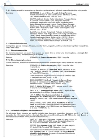 NBR 6023:2002
10
7.10.2 Quando necessário, acrescentam-se elementos complementares à referência para melhor identificar o documento.
Exemplos: OS PERIGOS do uso de tóxicos. Produção de Jorge Ramos de
Andrade. Coordenação de Maria Izabel Azevedo. São Paulo: CERAVI,
1983. 1 videocassete (30 min), VHS, son., color.
CENTRAL do Brasil. Direção: Walter Salles Júnior. Produção: Martire
de Clermont-Tonnerre e Arthur Cohn. Intérpretes: Fernanda
Montenegro; Marilia Pera; Vinicius de Oliveira; Sônia Lira; Othon
Bastos; Matheus Nachtergaele e outros. Roteiro: Marcos Bernstein,
João Emanuel Carneiro e Walter Salles Júnior. [S.l.]: Le Studio Canal;
Riofilme; MACT Productions, 1998. 1 bobina cinematográfica (106
min), son., color., 35 mm.
BLADE Runner. Direção: Ridley Scott. Produção: Michael Deeley.
Intérpretes: Harrison Ford; Rutger Hauer; Sean Young; Edward James
Olmos e outros. Roteiro: Hampton Fancher e David Peoples. Música:
Vangelis. Los Angeles: Warner Brothers, c1991. 1 DVD (117 min),
widescreen, color. Produzido por Warner Video Home. Baseado na
novela “Do androids dream of electric sheep?” de Philip K. Dick.
7.11 Documento iconográfico
Inclui pintura, gravura, ilustração, fotografia, desenho técnico, diapositivo, diafilme, material estereográfico, transparência,
cartaz entre outros.
7.11.1 Elementos essenciais
Os elementos essenciais são: autor, título (quando não existir, deve-se atribuir uma denominação ou a indicação Sem
título, entre colchetes), data e especificação do suporte.
Exemplo: KOBAYASHI, K. Doença dos xavantes. 1980. 1 fotografia.
7.11.2 Elementos complementares
Quando necessário, acrescentam-se elementos complementares à referência para melhor identificar o documento.
Exemplos: KOBAYASHI, K. Doença dos xavantes. 1980. 1 fotografia, color.,
16 cm x 56 cm.
FRAIPONT, E. Amilcar II. O Estado de S. Paulo, São Paulo, 30 nov.
1998. Caderno 2, Visuais. p. D2. 1 fotografia, p&b. Foto apresentada
no Projeto ABRA/Coca-cola.
O QUE acreditar em relação à maconha. São Paulo: CERAVI, 1985.
22 transparências, color., 25 cm x 20 cm.
O DESCOBRIMENTO do Brasil. Fotografia de Carmem Souza.
Gravação de Marcos Lourenço. São Paulo: CERAVI, 1985. 31
diapositivos, color. + 1 cassete sonoro (15 min), mono.
SAMÚ, R. Vitória, 18,35 horas. 1977. 1 gravura, serigraf., color.,
46 cm x 63 cm. Coleção particular.
MATTOS, M. D. Paisagem-Quatro Barras. 1987. 1 original de arte,
óleo sobre tela, 40 cm x 50 cm. Coleção particular.
LEVI, R. Edifício Columbus de propriedade de Lamberto
Ramengoni à Rua da Paz, esquina da Avenida Brigadeiro Luiz
Antonio: n. 1930-33. 1997. 108 f. Plantas diversas. Originais em papel
vegetal.
DATUM CONSULTORIA E PROJETOS. Hotel Porto do Sol São
Paulo: ar condicionado e ventilação mecânica: fluxograma hidráulico,
central de água gelada. 15 jul. 1996. Projeto final. Desenhista: Pedro.
N. da obra: 1744/96/Folha 10.
7.11.3 Documento iconográfico em meio eletrônico
As referências devem obedecer aos padrões indicados para documento iconográfico, de acordo com 7.11.1 e 7.11.2,
acrescidas das informações relativas à descrição física do meio eletrônico (disquetes, CD-ROM, online etc.). Quando se
tratar de obras consultadas online, proceder-se-á conforme 7.2.2.
Exemplos: VASO.TIFF. 1999. Altura: 1083 pixels. Largura: 827 pixels. 300 dpi. 32
BIT CMYK. 3.5 Mb. Formato TIFF bitmap. Compactado. Disponível
em: <C:CarolVASO.TIFF>. Acesso em: 28 out. 1999.
GEDDES, Anne. Geddes135.jpg. 2000. Altura: 432 pixels. Largura:
376 pixels. 51 Kb. Formato JPEG. 1 disquete, 5 ¼ pol.
ESTAÇÃO da Cia. Paulista com locomotiva elétrica e linhas de bitola
larga. 1 fotografia, p&b. In: LOPES, Eduardo Luiz Veiga. Memória
fotográfica de Araraquara. Araraquara: Prefeitura do Município de
Araraquara, 1999. 1 CD-ROM.
Cópia não autorizada
 