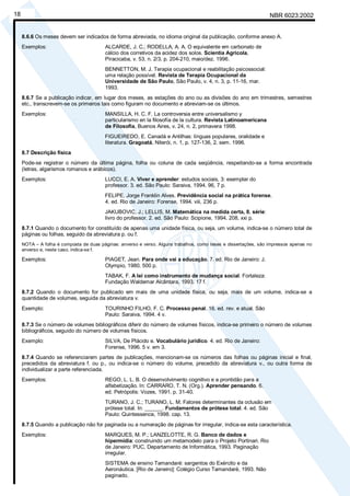 NBR 6023:2002
18
8.6.6 Os meses devem ser indicados de forma abreviada, no idioma original da publicação, conforme anexo A.
Exemplos: ALCARDE, J. C.; RODELLA, A. A. O equivalente em carbonato de
cálcio dos corretivos da acidez dos solos. Scientia Agricola,
Piracicaba, v. 53, n. 2/3, p. 204-210, maio/dez. 1996.
BENNETTON, M. J. Terapia ocupacional e reabilitação psicossocial:
uma relação possível. Revista de Terapia Ocupacional da
Universidade de São Paulo, São Paulo, v. 4, n. 3, p. 11-16, mar.
1993.
8.6.7 Se a publicação indicar, em lugar dos meses, as estações do ano ou as divisões do ano em trimestres, semestres
etc., transcrevem-se os primeiros tais como figuram no documento e abreviam-se os últimos.
Exemplos: MANSILLA, H. C. F. La controversia entre universalismo y
particularismo en la filosofía de la cultura. Revista Latinoamericana
de Filosofía, Buenos Aires, v. 24, n. 2, primavera 1998.
FIGUEIREDO, E. Canadá e Antilhas: línguas populares, oralidade e
literatura. Gragoatá, Niterói, n. 1, p. 127-136, 2. sem. 1996.
8.7 Descrição física
Pode-se registrar o número da última página, folha ou coluna de cada seqüência, respeitando-se a forma encontrada
(letras, algarismos romanos e arábicos).
Exemplos: LUCCI, E. A. Viver e aprender: estudos sociais, 3: exemplar do
professor. 3. ed. São Paulo: Saraiva, 1994. 96, 7 p.
FELIPE, Jorge Franklin Alves. Previdência social na prática forense.
4. ed. Rio de Janeiro: Forense, 1994. viii, 236 p.
JAKUBOVIC, J.; LELLIS, M. Matemática na medida certa, 8. série:
livro do professor. 2. ed. São Paulo: Scipione, 1994. 208, xxi p.
8.7.1 Quando o documento for constituído de apenas uma unidade física, ou seja, um volume, indica-se o número total de
páginas ou folhas, seguido da abreviatura p. ou f.
NOTA – A folha é composta de duas páginas: anverso e verso. Alguns trabalhos, como teses e dissertações, são impressos apenas no
anverso e, neste caso, indica-se f.
Exemplos: PIAGET, Jean. Para onde vai a educação. 7. ed. Rio de Janeiro: J.
Olympio, 1980. 500 p.
TABAK, F. A lei como instrumento de mudança social. Fortaleza:
Fundação Waldemar Alcântara, 1993. 17 f.
8.7.2 Quando o documento for publicado em mais de uma unidade física, ou seja, mais de um volume, indica-se a
quantidade de volumes, seguida da abreviatura v.
Exemplo: TOURINHO FILHO, F. C. Processo penal. 16. ed. rev. e atual. São
Paulo: Saraiva, 1994. 4 v.
8.7.3 Se o número de volumes bibliográficos diferir do número de volumes físicos, indica-se primeiro o número de volumes
bibliográficos, seguido do número de volumes físicos.
Exemplo: SILVA, De Plácido e. Vocabulário jurídico. 4. ed. Rio de Janeiro:
Forense, 1996. 5 v. em 3.
8.7.4 Quando se referenciarem partes de publicações, mencionam-se os números das folhas ou páginas inicial e final,
precedidos da abreviatura f. ou p., ou indica-se o número do volume, precedido da abreviatura v., ou outra forma de
individualizar a parte referenciada.
Exemplos: REGO, L. L. B. O desenvolvimento cognitivo e a prontidão para a
alfabetização. In: CARRARO, T. N. (Org.). Aprender pensando. 6.
ed. Petrópolis: Vozes, 1991. p. 31-40.
TURANO, J. C.; TURANO, L. M. Fatores determinantes da oclusão em
prótese total. In: ______. Fundamentos de prótese total. 4. ed. São
Paulo: Quintessence, 1998. cap. 13.
8.7.5 Quando a publicação não for paginada ou a numeração de páginas for irregular, indica-se esta característica.
Exemplos: MARQUES, M. P.; LANZELOTTE, R. G. Banco de dados e
hipermídia: construindo um metamodelo para o Projeto Portinari. Rio
de Janeiro: PUC, Departamento de Informática, 1993. Paginação
irregular.
SISTEMA de ensino Tamandaré: sargentos do Exército e da
Aeronáutica. [Rio de Janeiro]: Colégio Curso Tamandaré, 1993. Não
paginado.
Cópia não autorizada
 