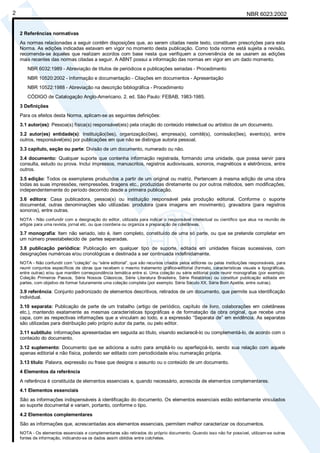 NBR 6023:2002
2
2 Referências normativas
As normas relacionadas a seguir contêm disposições que, ao serem citadas neste texto, constituem prescrições para esta
Norma. As edições indicadas estavam em vigor no momento desta publicação. Como toda norma está sujeita a revisão,
recomenda-se àqueles que realizam acordos com base nesta que verifiquem a conveniência de se usarem as edições
mais recentes das normas citadas a seguir. A ABNT possui a informação das normas em vigor em um dado momento.
NBR 6032:1989 - Abreviação de títulos de periódicos e publicações seriadas - Procedimento
NBR 10520:2002 - Informação e documentação - Citações em documentos - Apresentação
NBR 10522:1988 - Abreviação na descrição bibliográfica - Procedimento
CÓDIGO de Catalogação Anglo-Americano. 2. ed. São Paulo: FEBAB, 1983-1985.
3 Definições
Para os efeitos desta Norma, aplicam-se as seguintes definições:
3.1 autor(es): Pessoa(s) física(s) responsável(eis) pela criação do conteúdo intelectual ou artístico de um documento.
3.2 autor(es) entidade(s): Instituição(ões), organização(ões), empresa(s), comitê(s), comissão(ões), evento(s), entre
outros, responsável(eis) por publicações em que não se distingue autoria pessoal.
3.3 capítulo, seção ou parte: Divisão de um documento, numerado ou não.
3.4 documento: Qualquer suporte que contenha informação registrada, formando uma unidade, que possa servir para
consulta, estudo ou prova. Inclui impressos, manuscritos, registros audiovisuais, sonoros, magnéticos e eletrônicos, entre
outros.
3.5 edição: Todos os exemplares produzidos a partir de um original ou matriz. Pertencem à mesma edição de uma obra
todas as suas impressões, reimpressões, tiragens etc., produzidas diretamente ou por outros métodos, sem modificações,
independentemente do período decorrido desde a primeira publicação.
3.6 editora: Casa publicadora, pessoa(s) ou instituição responsável pela produção editorial. Conforme o suporte
documental, outras denominações são utilizadas: produtora (para imagens em movimento), gravadora (para registros
sonoros), entre outras.
NOTA - Não confundir com a designação do editor, utilizada para indicar o responsável intelectual ou científico que atua na reunião de
artigos para uma revista, jornal etc. ou que coordena ou organiza a preparação de coletâneas.
3.7 monografia: Item não seriado, isto é, item completo, constituído de uma só parte, ou que se pretende completar em
um número preestabelecido de partes separadas.
3.8 publicação periódica: Publicação em qualquer tipo de suporte, editada em unidades físicas sucessivas, com
designações numéricas e/ou cronológicas e destinada a ser continuada indefinidamente.
NOTA - Não confundir com “coleção” ou “série editorial”, que são recursos criados pelos editores ou pelas instituições responsáveis, para
reunir conjuntos específicos de obras que recebem o mesmo tratamento gráfico-editorial (formato, características visuais e tipográficas,
entre outras) e/ou que mantêm correspondência temática entre si. Uma coleção ou série editorial pode reunir monografias (por exemplo:
Coleção Primeiros Passos, Série Nossos Clássicos, Série Literatura Brasileira, Série Relatórios) ou constituir publicação editada em
partes, com objetivo de formar futuramente uma coleção completa (por exemplo: Série Século XX, Série Bom Apetite, entre outras).
3.9 referência: Conjunto padronizado de elementos descritivos, retirados de um documento, que permite sua identificação
individual.
3.10 separata: Publicação de parte de um trabalho (artigo de periódico, capítulo de livro, colaborações em coletâneas
etc.), mantendo exatamente as mesmas características tipográficas e de formatação da obra original, que recebe uma
capa, com as respectivas informações que a vinculam ao todo, e a expressão “Separata de” em evidência. As separatas
são utilizadas para distribuição pelo próprio autor da parte, ou pelo editor.
3.11 subtítulo: Informações apresentadas em seguida ao título, visando esclarecê-lo ou complementá-lo, de acordo com o
conteúdo do documento.
3.12 suplemento: Documento que se adiciona a outro para ampliá-lo ou aperfeiçoá-lo, sendo sua relação com aquele
apenas editorial e não física, podendo ser editado com periodicidade e/ou numeração própria.
3.13 título: Palavra, expressão ou frase que designa o assunto ou o conteúdo de um documento.
4 Elementos da referência
A referência é constituída de elementos essenciais e, quando necessário, acrescida de elementos complementares.
4.1 Elementos essenciais
São as informações indispensáveis à identificação do documento. Os elementos essenciais estão estritamente vinculados
ao suporte documental e variam, portanto, conforme o tipo.
4.2 Elementos complementares
São as informações que, acrescentadas aos elementos essenciais, permitem melhor caracterizar os documentos.
NOTA - Os elementos essenciais e complementares são retirados do próprio documento. Quando isso não for possível, utilizam-se outras
fontes de informação, indicando-se os dados assim obtidos entre colchetes.
Cópia não autorizada
 