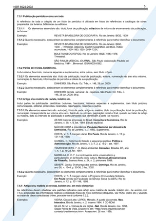 NBR 6023:2002 5
7.5.1 Publicação periódica como um todo
A referência de toda a coleção de um título de periódico é utilizada em listas de referências e catálogos de obras
preparados por livreiros, bibliotecas ou editoras.
7.5.1.1 Os elementos essenciais são: título, local de publicação, edito
r
a
, datas de início e de encerramento da publicação,
se houver.
Exemplo: REVISTA BRASILEIRA DE GEOGRAFIA. Rio de Janeiro: IBGE, 1939-
7.5.1.2 Quando necessário, acrescentam-se elementos complementares à referência para melhor identificar o documento.
Exemplos: REVISTA BRASILEIRA DE GEOGRAFIA. Rio de Janeiro: IBGE,
1939- . Trimestral. Absorveu Boletim Geográfico, do IBGE. Índice
acumulado, 1939-1983. ISSN 0034-723X.
BOLETIM GEOGRÁFICO. Rio de Janeiro: IBGE, 1943-1978.
Trimestral.
SÃO PAULO MEDICAL JOURNAL. São Paulo: Associação Paulista de
Medicina, 1941- . Bimensal. ISSN 0035-0362.
7.5.2 Partes de revista, boletim etc.
Inclui volume, fascículo, números especiais e suplementos, entre outros, sem título próprio.
7.5.2.1 Os elementos essenciais são: título da publicação, local de publicação, editora, numeração do ano e/ou volume,
numeração do fascículo, informações de períodos e datas de sua publicação.
Exemplo: DINHEIRO. São Paulo: Ed. Três, n. 148, 28 jun. 2000.
7.5.2.2 Quando necessário, acrescentam-se elementos complementares à referência para melhor identificar o documento.
Exemplo: DINHEIRO: revista semanal de negócios. São Paulo: Ed. Três, n.
148, 28 jun. 2000. 98 p.
7.5.3 Artigo e/ou matéria de revista, boletim etc.
Inclui partes de publicações periódicas (volumes, fascículos, números especiais e suplementos, com título próprio),
comunicações, editorial, entrevistas, recensões, reportagens, resenhas e outros.
7.5.3.1 Os elementos essenciais são: autor(es), título da parte, artigo ou matéria, título da publicação, local de publicação,
numeração correspondente ao volume e/ou ano, fascículo ou número, paginação inicial e final, quando se tratar de artigo
ou matéria, data ou intervalo de publicação e particularidades que identificam a parte (se houver).
Exemplos: AS 500 maiores empresas do Brasil. Conjuntura Econômica, Rio de
Janeiro, v. 38, n. 9, set. 1984. Edição especial.
MÃO-DE-OBRA e previdência. Pesquisa Nacional por Amostra de
Domicílios, Rio de Janeiro; v. 7, 1983. Suplemento.
COSTA, V. R. À margem da lei. Em Pauta, Rio de Janeiro, n. 12, p.
131-148, 1998.
GURGEL, C. Reforma do Estado e segurança pública. Política e
Administração, Rio de Janeiro, v. 3, n. 2, p. 15-21, set. 1997.
TOURINHO NETO, F. C. Dano ambiental. Consulex, Brasília, DF, ano
1, n. 1, p. 18-23, fev. 1997.
MANSILLA, H. C. F. La controversia entre universalismo y
particularismo en la filosofia de la cultura. Revista Latinoamericana
de Filosofia, Buenos Aires, v. 24, n. 2, primavera 1998.
SEKEFF, Gisela. O emprego dos sonhos. Domingo, Rio de Janeiro,
ano 26, n. 1344, p. 30-36, 3 fev. 2002.
7.5.3.2 Quando necessário, acrescentam-se elementos complementares à referência para melhor identificar o documento.
Exemplo: COSTA, V. R. À margem da lei: o Programa Comunidade Solidária.
Em Pauta: revista da Faculdade de Serviço Social da UERJ, Rio de
Janeiro, n. 12, p. 131-148, 1998.
7.5.4 Artigo e/ou matéria de revista, boletim etc. em meio eletrônico
As referências devem obedecer aos padrões indicados para artigo e/ou matéria de revista, boletim etc., de acordo com
7.5.3, acrescidas das informações relativas à descrição física do meio eletrônico (disquetes, CD-ROM, online etc.). Quando
se tratar de obras consultadas online, proceder-se-á conforme 7.2.2.
Exemplos: VIEIRA, Cássio Leite; LOPES, Marcelo. A queda do cometa. Neo
Interativa, Rio de Janeiro, n. 2, inverno 1994. 1 CD-ROM.
SILVA, M. M. L. Crimes da era digital. .Net, Rio de Janeiro, nov. 1998.
Seção Ponto de Vista. Disponível em: <http://www.brazilnet.com.br/
contexts/brasilrevistas.htm>. Acesso em: 28 nov. 1998.
Cópia não autorizada
 