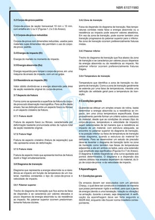 2 NBR 6157/1980
3.2 Corpo-de-prova padrão
Corpo-de-prova de seção transversal 10 mm x 10 mm,
com entalhe em U ou V (Figuras 1, 2 e 3 do Anexo).
3.3 Corpos-de-prova reduzidos
Corpos-de-prova com dimensões reduzidas, usados para
materiais cujas dimensões não permitam o uso do corpo-
de-prova padrão.
3.4 Energia de impacto (Ei)
Energia do martelo no momento do impacto.
3.5 Energia absorvida (Ea)
Energia requerida para romper o corpo-de-prova, em uma
máquina de ensaio de impacto, com um só golpe.
3.6 Resistência ao impacto (Ri)
Valor obtido dividindo-se a energia absorvida pela área
da seção resistente original do corpo-de-prova.
3.7 Aspecto da fratura
Forma como se apresenta a superfície da fratura do corpo-
de-prova sob observação macrográfica. Para os fins deste
ensaio, faz-se distinção entre um aspecto fosco ou fibroso
e um aspecto cristalino da fratura.
3.7.1 Fratura dúctil
Fratura de aspecto fosco ou fibroso, caracterizada por
deformação bastante pronunciada antes da ruptura total
da seção resistente original.
3.7.2 Fratura frágil
Fratura de aspecto cristalino (fratura de separação) que
não apresenta sinais de deformação.
3.7.3 Fratura mista
Fratura de aspecto misto que apresenta trechos de fratura
dúctil e frágil simultaneamente.
3.8 Diagrama de transição
Diagrama que representa a energia absorvida ou a resis-
tência ao impacto em função da temperatura de um ma-
terial, mantidos constantes o tipo do corpo-de-prova e
velocidade de impacto.
3.8.1 Patamar superior
Trecho do diagrama de transição que fica acima da faixa
de dispersão e se caracteriza por valores elevados e
pouco dispersos da energia absorvida ou da resistência
ao impacto. No patamar superior ocorrem predominan-
temente fraturas dúcteis.
3.8.2 Zona de transição
Faixa da dispersão do diagrama de transição. Nas tempe-
raturas contidas nesta faixa a energia absorvida ou a
resistência ao impacto pode assumir valores aleatórios.
Em vez da zona de transição, pode ocorrer também uma
transição progressiva do patamar superior para o inferior.
Na zona de transição ocorrem preferencialmente fraturas
mistas.
3.8.3 Patamar inferior
Trecho do diagrama de transição que fica abaixo da zona
de transição e se caracteriza por valores pouco dispersos
da energia absorvida ou da resistência ao impacto. No
patamar inferior ocorrem preferencialmente fraturas
frágeis.
3.8.4 Temperatura de transição
Temperatura que identifica a zona de transição no dia-
grama de transição. Como a zona de transição geralmente
se estende por uma faixa de temperaturas, inexiste uma
definição de validade geral para a temperatura de tran-
sição.
4 Condições gerais
Querendo-se efetuar um simples ensaio de rotina, basta
determinar a energia absorvida ou a resistência ao im-
pacto, em uma única temperatura especificada. Esse
procedimento permite formar um critério sobre a estrutura
do material, desde que as condições do ensaio (tipo do
corpo-de-prova, temperatura e velocidade de impacto)
sejam selecionadas de tal maneira que a resistência ao
impacto de um material, com estrutura adequada, se
encontre no patamar superior do diagrama de transição,
e na posição inferior ou faixa de temperatura de transição
desse diagrama, quando a estrutura do material for
deficiente. Para se desenvolver um estudo de precisão
deve-se levantar o diagrama de transição tanto na zona
de transição como também nas faixas de temperaturas
adjacentes a ela em ambos os lados, para uma extensão
cuja amplitude seja significativa (Figuras 6 e 7 do Anexo).
O diagrama é obtido traçando-se uma curva ajustada aos
pontos determinados. O diagrama e a dispersão dos
valores obtidos nos ensaios dependem do material, do ti-
po de corpo-de-prova e da velocidade de impacto.
5 Aparelhagem
5.1 Condições gerais
Os ensaios devem ser executados com um pêndulo
Charpy, o qual deve ser construído e instalado de maneira
que possa permanecer rígido e estável, para que a perda
de energia (devido a uma translação, rotação ou vibração)
na armação, durante o ensaio, seja desprezível. A verifi-
cação da aparelhagem deve ser feita segundo a
ISO/R 442, enquanto não houver norma brasileira corres-
pondente.
Cópia não autorizada
 