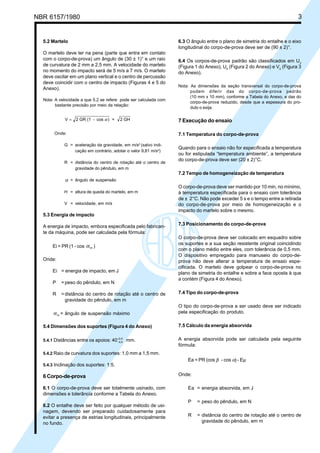 NBR 6157/1980 3
5.2 Martelo
O martelo deve ter na pena (parte que entra em contato
com o corpo-de-prova) um ângulo de (30 ± 1)° e um raio
de curvatura de 2 mm a 2,5 mm. A velocidade do martelo
no momento do impacto será de 5 m/s a 7 m/s. O martelo
deve oscilar em um plano vertical e o centro de percussão
deve coincidir com o centro de impacto (Figuras 4 e 5 do
Anexo).
Nota: A velocidade a que 5.2 se refere pode ser calculada com
bastante precisão por meio da relação:
V = 2 GR (1 - cos ) = 2 GHα
Onde:
G = aceleração da gravidade, em m/s2
(salvo indi-
cação em contrário, adotar o valor 9,81 m/s2
)
R = distância do centro de rotação até o centro de
gravidade do pêndulo, em m
α = ângulo de suspensão
H = altura de queda do martelo, em m
V = velocidade, em m/s
5.3 Energia de impacto
A energia de impacto, embora especificada pelo fabrican-
te da máquina, pode ser calculada pela fórmula:
Ei = PR (1 - cos αm )
Onde:
Ei = energia de impacto, em J
P =peso do pêndulo, em N
R =distância do centro de rotação até o centro de
gravidade do pêndulo, em m
αm = ângulo de suspensão máximo
5.4 Dimensões dos suportes (Figura 4 do Anexo)
5.4.1 Distâncias entre os apoios: 40 0 0
0 5
−
+
,
,
mm.
5.4.2 Raio de curvatura dos suportes: 1,0 mm a 1,5 mm.
5.4.3 Inclinação dos suportes: 1:5.
6 Corpo-de-prova
6.1 O corpo-de-prova deve ser totalmente usinado, com
dimensões e tolerância conforme a Tabela do Anexo.
6.2 O entalhe deve ser feito por qualquer método de usi-
nagem, devendo ser preparado cuidadosamente para
evitar a presença de estrias longitudinais, principalmente
no fundo.
6.3 O ângulo entre o plano de simetria do entalhe e o eixo
longitudinal do corpo-de-prova deve ser de (90 ± 2)°.
6.4 Os corpos-de-prova padrão são classificados em U3
(Figura 1 do Anexo), U5
(Figura 2 do Anexo) e V2
(Figura 3
do Anexo).
Nota: As dimensões da seção transversal do corpo-de-prova
podem diferir das do corpo-de-prova padrão
(10 mm x 10 mm), conforme a Tabela do Anexo, e das do
corpo-de-prova reduzido, desde que a espessura do pro-
duto o exija.
7 Execução do ensaio
7.1 Temperatura do corpo-de-prova
Quando para o ensaio não for especificada a temperatura
ou for estipulada “temperatura ambiente”, a temperatura
do corpo-de-prova deve ser (20 ± 2)°C.
7.2 Tempo de homogeneização de temperatura
O corpo-de-prova deve ser mantido por 10 min, no mínimo,
à temperatura especificada para o ensaio com tolerância
de ± 2°C. Não pode exceder 5 s e o tempo entre a retirada
do corpo-de-prova por meio de homogeneização e o
impacto do martelo sobre o mesmo.
7.3 Posicionamento do corpo-de-prova
O corpo-de-prova deve ser colocado em esquadro sobre
os suportes e a sua seção resistente original coincidindo
com o plano médio entre eles, com tolerância de 0,5 mm.
O dispositivo empregado para manuseio do corpo-de-
prova não deve alterar a temperatura de ensaio espe-
cificada. O martelo deve golpear o corpo-de-prova no
plano de simetria do entalhe e sobre a face oposta à que
a contém (Figura 4 do Anexo).
7.4 Tipo do corpo-de-prova
O tipo do corpo-de-prova a ser usado deve ser indicado
pela especificação do produto.
7.5 Cálculo da energia absorvida
A energia absorvida pode ser calculada pela seguinte
fórmula:
Ea = PR (cos β - cos ) - Eµ
Onde:
Ea = energia absorvida, em J
P = peso do pêndulo, em N
R = distância do centro de rotação até o centro de
gravidade do pêndulo, em m
α
Cópia não autorizada
 