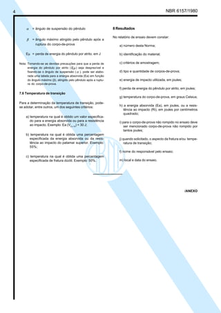 4 NBR 6157/1980
α = ângulo de suspensão do pêndulo
β = ângulo máximo atingido pelo pêndulo após a
ruptura do corpo-de-prova
Eµ = perda de energia do pêndulo por atrito, em J
Nota: Tomando-se as devidas precauções para que a perda de
energia do pêndulo por atrito ( Eµ) seja desprezível e
fixando-se o ângulo de suspensão ( α ), pode ser elabo-
rada uma tabela para a energia absorvida (Ea) em função
do ângulo máximo (β), atingido pelo pêndulo após a ruptu-
ra do corpo-de-prova.
7.6 Temperatura de transição
Para a determinação da temperatura de transição, pode-
se adotar, entre outros, um dos seguintes critérios:
a) temperatura na qual é obtido um valor especifica-
do para a energia absorvida ou para a resistência
ao impacto. Exemplo: Ea (V2 x 10
) = 30 J;
b) temperatura na qual é obtida uma percentagem
especificada da energia absorvida ou da resis-
tência ao impacto do patamar superior. Exemplo:
55%;
c) temperatura na qual é obtida uma percentagem
especificada de fratura dúctil. Exemplo: 50%.
8 Resultados
No relatório de ensaio devem constar:
a) número desta Norma;
b) identificação do material;
c) critérios de amostragem;
d) tipo e quantidade de corpos-de-prova;
e) energia de impacto utilizada, em joules;
f) perda de energia do pêndulo por atrito, em joules;
g) temperatura do corpo-de-prova, em graus Celsius;
h) a energia absorvida (Ea), em joules, ou a resis-
tência ao impacto (Ri), em joules por centímetros
quadrado;
i) para o corpo-de-prova não rompido no ensaio deve
ser mencionado corpo-de-prova não rompido por
tantos joules;
j) quando solicitado, o aspecto da fratura e/ou tempe-
ratura de transição;
l) nome do responsável pelo ensaio;
m) local e data do ensaio.
/ANEXO
Cópia não autorizada
 