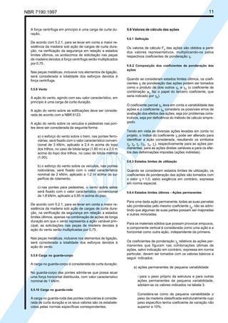 NBR 7190:1997 11
A força centrífuga em princípio é uma carga de curta du-
ração.
De acordo com 5.2.1, para se levar em conta a maior re-
sistência da madeira sob ação de cargas de curta dura-
ção, na verificação da segurança em relação a estados
limites últimos, os acréscimos de solicitação nas peças
de madeira devidos à força centrífuga serão multiplicados
por 0,75 .
Nas peças metálicas, inclusive nos elementos de ligação,
será considerada a totalidade dos esforços devidos à
força centrífuga.
5.5.8 Vento
A ação do vento, agindo com seu valor característico, em
princípio é uma carga de curta duração.
A ação do vento sobre as edificações deve ser conside-
rada de acordo com a NBR 6123.
A ação do vento sobre os veículos e pedestres nas pon-
tes deve ser considerada da seguinte forma:
a) o esforço do vento sobre o trem, nas pontes ferro-
viárias, será fixado com o valor característico conven-
cional de 3 kN/m, aplicado a 2,4 m acima do topo
dos trilhos, no caso de bitola larga (1,60 m) e a 2,0 m
acima do topo dos trilhos, no caso de bitola métrica
(1,00);
b) o esforço do vento sobre os veículos, nas pontes
rodoviárias, será fixado com o valor característico
nominal de 2 kN/m, aplicado a 1,2 m acima da su-
perfície de rolamento;
c) nas pontes para pedestres, o vento sobre estes
será fixado com o valor característico convencional
de 1,8 kN/m, aplicado a 0,85 m acima do piso.
De acordo com 5.2.1, para se levar em conta a maior re-
sistência da madeira sob ação de cargas de curta dura-
ção, na verificação da segurança em relação a estados
limites últimos, apenas na combinação de ações de longa
duração em que o vento representa a ação variável prin-
cipal, as solicitações nas peças de madeira devidas à
ação do vento serão multiplicadas por 0,75 .
Nas peças metálicas, inclusive nos elementos de ligação,
será considerada a totalidade dos esforços devidos à
ação do vento.
5.5.9 Carga no guarda-corpo
A carga no guarda-corpo é considerada de curta duração.
No guarda-corpo das pontes admite-se que possa atuar
uma força horizontal distribuída, com valor característico
nominal de 1 kN/m.
5.5.10 Carga no guarda-roda
A carga no guarda-roda das pontes rodoviárias é conside-
rada de curta duração e os seus valores são os estabele-
cidos pelas normas específicas correspondentes.
5.6 Valores de cálculo das ações
5.6.1 Definição
Os valores de cálculo Fd
das ações são obtidos a partir
dos valores representativos, multiplicando-os pelos
respectivos coeficientes de ponderação γf
.
5.6.2 Composição dos coeficientes de ponderação das
ações
Quando se consideram estados limites últimos, os coefi-
cientes γf
de ponderação das ações podem ser tomados
como o produto de dois outros γf1
e γf3
(o coeficiente de
combinação ψ0
faz o papel do terceiro coeficiente, que
seria indicado por γf2
).
O coeficiente parcial γf1
leva em conta a variabilidade das
ações e o coeficiente γf3
considera os possíveis erros de
avaliação dos efeitos das ações, seja por problemas cons-
trutivos, seja por deficiência do método de cálculo empre-
gado.
Tendo em vista as diversas ações levadas em conta no
projeto, o índice do coeficiente γf
pode ser alterado para
identificar a ação considerada, resultando os símbolos
γg
, γq
, γε
, (γG
, γQ
, γε
), respectivamente para as ações per-
manentes, para as ações diretas variáveis e para os efei-
tos das deformações impostas (ações indiretas).
5.6.3 Estados limites de utilização
Quando se consideram estados limites de utilização, os
coeficientes de ponderação das ações são tomados com
o valor γf
= 1,0, salvo exigência em contrário, expressa
em norma especial.
5.6.4 Estados limites últimos - Ações permanentes
Para uma dada ação permanente, todas as suas parcelas
são ponderadas pelo mesmo coeficiente γg
, não se admi-
tindo que algumas de suas partes possam ser majoradas
e outras minoradas.
Para os materiais sólidos que possam provocar empuxos,
a componente vertical é considerada como uma ação e a
horizontal como outra ação, independente da primeira.
Os coeficientes de ponderação γg
relativos às ações per-
manentes que figuram nas combinações últimas de
ações, salvo indicação em contrário, expressa em norma
particular, devem ser tomados com os valores básicos a
seguir indicados:
a) ações permanentes de pequena variabilidade
- para o peso próprio da estrutura e para outras
ações permanentes de pequena variabilidade,
adotam-se os valores indicados na tabela 3.
Considera-se como de pequena variabilidade o
peso da madeira classificada estruturalmente cujo
peso específico tenha coeficiente de variação não
superior a 10%;
Cópia não autorizada
 