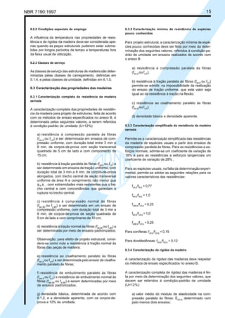 NBR 7190:1997 15
6.2.2 Condições especiais de emprego
A influência da temperatura nas propriedades de resis-
tência e de rigidez da madeira deve ser considerada ape-
nas quando as peças estruturais puderem estar subme-
tidas por longos períodos de tempo a temperaturas fora
da faixa usual de utilização.
6.2.3 Classes de serviço
As classes de serviço das estruturas de madeira são deter-
minadas pelas classes de carregamento, definidas em
5.1.4, e pelas classes de umidade, definidas em 6.1.5.
6.3 Caracterização das propriedades das madeiras
6.3.1 Caracterização completa da resistência da madeira
serrada
A caracterização completa das propriedades de resistên-
cia da madeira para projeto de estruturas, feita de acordo
com os métodos de ensaio especificados no anexo B, é
determinada pelos seguintes valores, a serem referidos
à condição-padrão de umidade (U=12%):
a) resistência à compressão paralela às fibras
(fwc,0
ou fc,0
) a ser determinada em ensaios de com-
pressão uniforme, com duração total entre 3 min e
8 min, de corpos-de-prova com seção transversal
quadrada de 5 cm de lado e com comprimento de
15 cm;
b) resistência à tração paralela às fibras (fwt,0
ou ft,0
) a
ser determinada em ensaios de tração uniforme, com
duração total de 3 min a 8 min, de corpos-de-prova
alongados, com trecho central de seção transversal
uniforme de área A e comprimento não menor que
8 A , com extremidades mais resistentes que o tre-
cho central e com concordâncias que garantam a
ruptura no trecho central;
c) resistência à compressão normal às fibras
(fwc,90
ou fc,90
) a ser determinada em um ensaio de
compressão uniforme, com duração total de 3 min a
8 min, de corpos-de-prova de seção quadrada de
5 cm de lado e com comprimento de 10 cm;
d) resistência à tração normal às fibras (fwt,90
ou ft,90
) a
ser determinada por meio de ensaios padronizados;
Observação: para efeito de projeto estrutural, consi-
dera-se como nula a resistência à tração normal às
fibras das peças de madeira;
e) resistência ao cisalhamento paralelo às fibras
(fwv,0
ou fv,0
) a ser determinada pelo ensaio de cisalha-
mento paralelo às fibras;
f) resistência de embutimento paralelo às fibras
(fwe,0
ou fe,0
) e resistência de embutimento normal às
fibras (fwe,90
ou fe,90
) a serem determinadas por meio
de ensaios padronizados;
g) densidade básica, determinada de acordo com
6.1.2, e a densidade aparente, com os corpos-de-
prova a 12% de umidade.
6.3.2 Caracterização mínima da resistência de espécies
pouco conhecidas
Para projeto estrutural, a caracterização mínima de espé-
cies pouco conhecidas deve ser feita por meio da deter-
minação dos seguintes valores, referidos à condição-pa-
drão de umidade em ensaios realizados de acordo com
o anexo B:
a) resistência à compressão paralela às fibras
(fwc,0
ou fc,0
);
b) resistência à tração paralela às fibras (fwt,0
ou ft,0
)
permite-se admitir, na impossibilidade da realização
do ensaio de tração uniforme, que este valor seja
igual ao da resistência à tração na flexão;
c) resistência ao cisalhamento paralelo às fibras
(fwv,0
ou fv,0
);
d) densidade básica e densidade aparente.
6.3.3 Caracterização simplificada da resistência da madeira
serrada
Permite-se a caracterização simplificada das resistências
da madeira de espécies usuais a partir dos ensaios de
compressão paralela às fibras. Para as resistências a es-
forços normais, admite-se um coeficiente de variação de
18% e para as resistências a esforços tangenciais um
coeficiente de variação de 28% .
Para as espécies usuais, na falta da determinação experi-
mental, permite-se adotar as seguintes relações para os
valores característicos das resistências:
fc0,k
/ft0,k
= 0,77
ftM,k
/ft0,k
= 1,0
fc90,k
/fc0,k
= 0,25
fe0,k
/fc0,k
= 1,0
fe90,k
/fc0,k
= 0,25
Para coníferas: fv0,k
/fc0,k
= 0,15
Para dicotiledôneas: fv0,k
/fc0,k
= 0,12
6.3.4 Caracterização da rigidez da madeira
A caracterização da rigidez das madeiras deve respeitar
os métodos de ensaio especificados no anexo B.
A caracterização completa de rigidez das madeiras é fei-
ta por meio da determinação dos seguintes valores, que
devem ser referidos à condição-padrão de umidade
(U=12%):
a) valor médio do módulo de elasticidade na com-
pressão paralela às fibras: Ec0,m
determinado com
pelo menos dois ensaios;
Cópia não autorizada
 