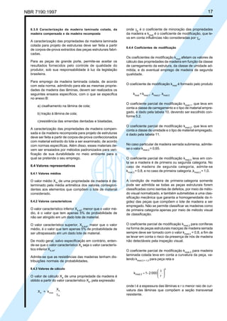 NBR 7190:1997 17
6.3.6 Caracterização da madeira laminada colada, da
madeira compensada e da madeira recomposta
A caracterização das propriedades da madeira laminada
colada para projeto de estruturas deve ser feita a partir
de corpos-de-prova extraídos das peças estruturais fabri-
cadas.
Para as peças de grande porte, permite-se aceitar os
resultados fornecidos pelo controle de qualidade do
produtor, sob sua responsabilidade à luz da legislação
brasileira.
Para emprego da madeira laminada colada, de acordo
com esta norma, admitindo para ela as mesmas proprie-
dades da madeira das lâminas, devem ser realizados os
seguintes ensaios específicos, com o que se especifica
no anexo B:
a) cisalhamento na lâmina de cola;
b) tração à lâmina de cola;
c)resistência das emendas dentadas e biseladas.
A caracterização das propriedades de madeira compen-
sada e da madeira recomposta para projeto de estruturas
deve ser feita a partir de corpos-de-prova confeccionados
com material extraído do lote a ser examinado, de acordo
com normas específicas. Além disso, esses materiais de-
vem ser ensaiados por métodos padronizados para veri-
ficação de sua durabilidade no meio ambiente para o
qual se pretende o seu emprego.
6.4 Valores representativos
6.4.1 Valores médios
O valor médio Xm
de uma propriedade da madeira é de-
terminado pela média aritmética dos valores correspon-
dentes aos elementos que compõem o lote de material
considerado.
6.4.2 Valores característicos
O valor característico inferior Xk,inf
, menor que o valor mé-
dio, é o valor que tem apenas 5% de probabilidade de
não ser atingido em um dado lote de material.
O valor característico superior, Xk,sup
, maior que o valor
médio, é o valor que tem apenas 5% de probabilidade de
ser ultrapassado em um dado lote de material.
De modo geral, salvo especificação em contrário, enten-
de-se que o valor característico Xk
seja o valor caracterís-
tico inferior Xk,inf
.
Admite-se que as resistências das madeiras tenham dis-
tribuições normais de probabilidades.
6.4.3 Valores de cálculo
O valor de cálculo Xd
de uma propriedade da madeira é
obtido a partir do valor característico Xk
, pela expressão
X = k
X
d mod
k
wγ
onde γw
é o coeficiente de minoração das propriedades
da madeira e kmod
é o coeficiente de modificação, que le-
va em conta influências não consideradas por γw
.
6.4.4 Coeficientes de modificação
Os coeficientes de modificação kmod
afetam os valores de
cálculo das propriedades da madeira em função da classe
de carregamento da estrutura, da classe de umidade ad-
mitida, e do eventual emprego de madeira de segunda
qualidade.
O coeficiente de modificação kmod
é formado pelo produto
kmod
= kmod,1
. kmod,2
. kmod,3
O coeficiente parcial de modificação kmod,1
, que leva em
conta a classe de carregamento e o tipo de material empre-
gado, é dado pela tabela 10, devendo ser escolhido con-
forme 5.2.
O coeficiente parcial de modificação kmod,2
, que leva em
conta a classe de umidade e o tipo de material empregado,
é dado pela tabela 11.
No caso particular de madeira serrada submersa, admite-
se o valor kmod,2
= 0,65.
O coeficiente parcial de modificação kmod,3
leva em con-
ta se a madeira é de primeira ou segunda categoria. No
caso de madeira de segunda categoria, admite-se
kmod,3
= 0,8, e no caso de primeira categoria ,kmod,3
= 1,0.
A condição de madeira de primeira categoria somente
pode ser admitida se todas as peças estruturais forem
classificadas como isentas de defeitos, por meio de méto-
do visual normalizado, e também submetidas a uma clas-
sificação mecânica que garanta a homogeneidade da ri-
gidez das peças que compõem o lote de madeira a ser
empregado. Não se permite classificar as madeiras como
de primeira categoria apenas por meio de método visual
de classificação.
O coeficiente parcial de modificação kmod,3
para coníferas
na forma de peças estruturais maciças de madeira serrada
sempre deve ser tomado com o valor kmod,3
= 0,8, a fim de
se levar em conta o risco da presença de nós de madeira
não detectáveis pela inspeção visual.
O coeficiente parcial de modificação kmod,3
para madeira
laminada colada leva em conta a curvatura da peça, va-
lendo kmod,3 = 1,0
para peça reta e
2
mod,3
r
t
0002-1k 





=
onde t é a espessura das lâminas e r o menor raio de cur-
vatura das lâminas que compõem a seção transversal
resistente.
Cópia não autorizada
 