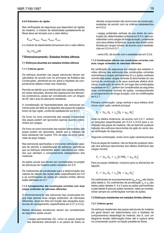 NBR 7190:1997 19
6.4.9 Estimativa da rigidez
Nas verificações de segurança que dependem da rigidez
da madeira, o módulo de elasticidade paralelamente às
fibras deve ser tomado com o valor efetivo
Ec0,ef
= kmod,1
. kmod,2
. kmod,3
. Ec0,m
e o módulo de elasticidade transversal com o valor efetivo
Gef
= Ec0,ef
/20
7 Dimensionamento - Estados limites últimos
7.1 Esforços atuantes em estados limites últimos
7.1.1 Critérios gerais
Os esforços atuantes nas peças estruturais devem ser
calculados de acordo com os princípios da Estática das
Construções, admitindo-se em geral a hipótese de com-
portamento elástico linear dos materiais.
Permite-se admitir que a distribuição das cargas aplicadas
em áreas reduzidas, através das espessuras dos elemen-
tos construtivos, possa ser considerada com um ângulo
de 45° até o eixo do elemento resistente.
A consideração da hiperestaticidade das estruturas so-
mente pode ser feita se as ligações das peças de madeira
forem do tipo rígido, conforme estabelecido em 8.3.1.
Os furos na zona comprimida das seções transversais
das peças podem ser ignorados apenas quando preen-
chidos por pregos.
Os furos na zona tracionada das seções transversais das
peças podem ser ignorados, desde que a redução da
área resistente não supere 10% da área da zona tracio-
nada da peça íntegra.
Nas estruturas aporticadas e em outras estruturas capa-
zes de permitir a redistribuição de esforços, permite-se
que os esforços solicitantes sejam calculados por méto-
dos que admitam o comportamento elastoplástico dos
materiais.
As ações usuais que devem ser consideradas no projeto
de estruturas de madeira estão indicadas em 5.5.
Os coeficientes de ponderação para a determinação dos
valores de cálculo das ações estão especificados em 5.6
e as combinações de ações em estados limites últimos
estão definidas em 5.7.
7.1.2 Carregamentos das construções correntes com duas
cargas acidentais de naturezas diferentes
O dimensionamento das estruturas das construções em
que haja apenas duas cargas acidentais, de naturezas
diferentes, deve ser feito em função das situações dura-
douras de carregamento, especificados em 5.3.1 e 5.3.2.
Nestas situações duradouras devem ser consideradas
as seguintes ações usuais:
- cargas permanentes (G), como os pesos próprios
dos elementos estruturais e os pesos de todos os
demais componentes não removíveis da construção,
avaliadas de acordo com os critérios estabelecidos
em 5.5.2;
- cargas acidentais verticais de uso direto da cons-
trução (Q), determinadas conforme em 5.5.3, são con-
sideradas como cargas de longa duração, juntamente
com seus efeitos dinâmicos, quando elas forem cons-
tituídas por cargas móveis, de acordo com o estabele-
cido em 5.5.4 a 5.5.7;
- vento (W), de acordo com o estabelecido em 5.5.8.
7.1.3 Combinações últimas nas construções correntes com
duas cargas acidentais de naturezas diferentes
Na verificação da segurança em relação aos estados li-
mites últimos das estruturas das construções correntes
submetidas a cargas permanentes G e a ações variáveis
constituídas pelas cargas verticais Q decorrentes do uso
normal da construção e de seus eventuais efeitos dinâ-
micos, e pela ação do vento W, em lugar das combinações
expressas em 5.7 , podem ser consideradas as seguintes
duas combinações normais de ações, correspondentes
a carregamentos de longa duração, com as modificações
de 5.2.1 .
Primeira combinação: carga vertical e seus efeitos dinâ-
micos como ação variável principal
F = G + Q + Wd Gi ik Q k 0w kΣγ γ ψ
onde os efeitos dinâmicos, de acordo com 5.2.1, sofrem
as reduções especificadas em 5.5.4 a 5.5.8 para a ve-
rificação das peças de madeira, não se fazendo qualquer
redução dos esforços decorrentes da ação do vento nes-
sa verificação de segurança;
Segunda combinação: vento como ação variável principal
Para as peças de madeira, não se fazendo qualquer redu-
ção dos esforços decorrentes dos efeitos dinâmicos das
cargas móveis:
F = G + 0,75W + Qd Gi ik Q k 0Q kΣγ γ ψ
Para as peças metálicas, inclusive para os elementos de
ligação:
F = G + W + Qd Gi ik Q k 0Q kΣγ γ ψ
Os coeficientes de acompanhamento ψ0w
e ψ0Q
são dados
pela tabela 2. Os coeficientes de ponderação γG
e γQ
são
dados pelas tabelas 3, 4 e 5 para as ações permanentes
e pela tabela 6 para as ações variáveis, nelas se conside-
rando sempre as combinações normais de ações.
7.2 Esforços resistentes em estados limites últimos
7.2.1 Critérios gerais
Os esforços resistentes das peças estruturais de madeira
em geral devem ser determinados com a hipótese de
comportamento elastofrágil do material, isto é, com um
diagrama tensão deformação linear até a ruptura tanto
na compressão quanto na tração paralela às fibras.
Cópia não autorizada
 