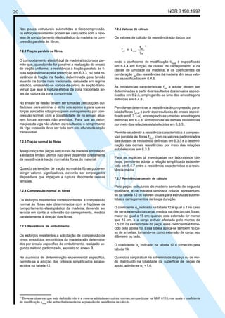 20 NBR 7190:1997
Nas peças estruturais submetidas a flexocompressão,
os esforços resistentes podem ser calculados com a hipó-
tese de comportamento elastoplástico da madeira na com-
pressão paralela às fibras.
7.2.2 Tração paralela às fibras
O comportamento elastofrágil da madeira tracionada per-
mite que, quando não for possível a realização do ensaio
de tração uniforme, a resistência à tração paralela às fi-
bras seja estimada pela prescrição em 6.3.3, ou pela re-
sistência à tração na flexão, determinada pela tensão
atuante na borda mais tracionada, calculada em regime
elástico, ensaiando-se corpos-de-prova de seção trans-
versal que leve à ruptura efetiva da zona tracionada an-
tes da ruptura da zona comprimida.
No ensaio de flexão devem ser tomadas precauções cui-
dadosas para eliminar o atrito nos apoios e para que as
forças aplicadas não provoquem esmagamento por com-
pressão normal, com a possibilidade de no ensaio atua-
rem forças normais não previstas. Para que as defor-
mações da viga não afetem os resultados, o comprimento
da viga ensaiada deve ser feita com oito alturas da seção
transversal.
7.2.3 Tração normal às fibras
A segurança das peças estruturais de madeira em relação
a estados limites últimos não deve depender diretamente
da resistência à tração normal às fibras do material.
Quando as tensões de tração normal às fibras puderem
atingir valores significativos, deverão ser empregados
dispositivos que impeçam a ruptura decorrente dessas
tensões.
7.2.4 Compressão normal às fibras
Os esforços resistentes correspondentes à compressão
normal às fibras são determinados com a hipótese de
comportamento elastoplástico da madeira, devendo ser
levada em conta a extensão do carregamento, medida
paralelamente à direção das fibras.
7.2.5 Resistência de embutimento
Os esforços resistentes a solicitação de compressão de
pinos embutidos em orifícios da madeira são determina-
dos por ensaio específico de embutimento, realizado se-
gundo método padronizado, exposto no anexo B.
Na ausência de determinação experimental específica,
permite-se a adoção dos critérios simplificados estabe-
lecidos na tabela 12.
7.2.6 Valores de cálculo
Os valores de cálculo da resistência são dados por
f = k
f
wd mod
wk
w
1)
γ
onde o coeficiente de modificação kmod
é especificado
em 6.4.4 em função da classe de carregamento e da
classe de umidade da madeira, e os coeficientes de
ponderação γe
das resistências da madeira têm seus valo-
res especificados em 6.4.5.
As resistências características fwk
a adotar devem ser
determinadas a partir dos resultados dos ensaios especi-
ficados em 6.2.3, empregando-se uma das amostragens
definidas em 6.4.8 .
Permite-se determinar a resistência à compressão para-
lela às fibras fc0,k
, a partir dos resultados do ensaio especi-
ficado em 6.3.1-a), empregando-se uma das amostragens
definidas em 6.4.8, admitindo-se as demais resistências
por meio das relações estabelecidas em 6.3.3 .
Permite-se admitir a resistência característica à compres-
são paralela às fibras fc0,k
, com os valores padronizados
das classes de resistência definidas em 6.3.5 e a determi-
nação das demais resistências por meio das relações
estabelecidas em 6.3.3.
Para as espécies já investigadas por laboratórios idô-
neos, permite-se adotar a relação simplificada estabele-
cida em 6.4.7 entre a resistência característica e a resis-
tência média.
7.2.7 Resistências usuais de cálculo
Para peças estruturais de madeira serrada de segunda
qualidade, e de madeira laminada colada, apresentam-
se na tabela 12 os valores usuais para estruturas subme-
tidas a carregamentos de longa duração.
O coeficiente αn
indicado na tabela 12 é igual a 1 no caso
de ser a extensão da carga, medida na direção das fibras,
maior ou igual a 15 cm; quando esta extensão for menor
que 15 cm, e a carga estiver afastada pelo menos de
7,5 cm da extremidade da peça, esse coeficiente é forne-
cido pela tabela 13. Essa tabela aplica-se também no ca-
so de arruelas, tomando-se como extensão de carga seu
diâmetro ou lado.
O coeficiente αe
indicado na tabela 12 é fornecido pela
tabela 14.
Quando a carga atuar na extremidade da peça ou de mo-
do distribuído na totalidade da superfície de peças de
apoio, admite-se αn
=1,0.
1)
Deve-se observar que esta definição não é a mesma adotada em outras normas, em particular na NBR 6118, nas quais o coeficiente
de modificação kmod não entra diretamente na expressão da resistência de cálculo.
Cópia não autorizada
 
