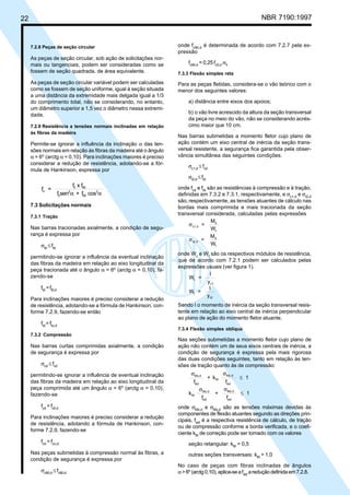 22 NBR 7190:1997
7.2.8 Peças de seção circular
As peças de seção circular, sob ação de solicitações nor-
mais ou tangenciais, podem ser consideradas como se
fossem de seção quadrada, de área equivalente.
As peças de seção circular variável podem ser calculadas
como se fossem de seção uniforme, igual à seção situada
a uma distância da extremidade mais delgada igual a 1/3
do comprimento total, não se considerando, no entanto,
um diâmetro superior a 1,5 vez o diâmetro nessa extremi-
dade.
7.2.9 Resistência a tensões normais inclinadas em relação
às fibras da madeira
Permite-se ignorar a influência da inclinação α das ten-
sões normais em relação às fibras da madeira até o ângulo
α = 6o
(arctg α = 0,10). Para inclinações maiores é preciso
considerar a redução de resistência, adotando-se a fór-
mula de Hankinson, expressa por
f =
f x f
f sen + f cos
0 90
0
2
90
2α
α α
7.3 Solicitações normais
7.3.1 Tração
Nas barras tracionadas axialmente, a condição de segu-
rança é expressa por
σtd
≤ ftd
permitindo-se ignorar a influência da eventual inclinação
das fibras da madeira em relação ao eixo longitudinal da
peça tracionada até o ângulo α = 6o
(arctg α = 0,10), fa-
zendo-se
ftd
=ft0,d
Para inclinações maiores é preciso considerar a redução
de resistência, adotando-se a fórmula de Hankinson, con-
forme 7.2.9, fazendo-se então
ftd
= ftα,d
7.3.2 Compressão
Nas barras curtas comprimidas axialmente, a condição
de segurança é expressa por
σcd
≤ fcd
permitindo-se ignorar a influência de eventual inclinação
das fibras da madeira em relação ao eixo longitudinal da
peça comprimida até um ângulo α = 6o
(arctg α = 0,10),
fazendo-se
fcd
=fc0,d
Para inclinações maiores é preciso considerar a redução
de resistência, adotando a fórmula de Hankinson, con-
forme 7.2.9, fazendo-se
fcd
= fcα,d
Nas peças submetidas à compressão normal às fibras, a
condição de segurança é expressa por
σc90,d
≤fc90,d
onde fc90,d
é determinada de acordo com 7.2.7 pela ex-
pressão
fc90,d
= 0,25 fc0,d
αn
7.3.3 Flexão simples reta
Para as peças fletidas, considera-se o vão teórico com o
menor dos seguintes valores:
a) distância entre eixos dos apoios;
b) o vão livre acrescido da altura da seção transversal
da peça no meio do vão, não se considerando acrés-
cimo maior que 10 cm.
Nas barras submetidas a momento fletor cujo plano de
ação contém um eixo central de inércia da seção trans-
versal resistente, a segurança fica garantida pela obser-
vância simultânea das seguintes condições.
σc1,d
≤ fcd
σt2,d
≤ftd
onde fcd
e ftd
são as resistências à compressão e à tração,
definidas em 7.3.2 e 7.3.1, respectivamente, e σc1,d
e σt2,d
são,respectivamente, as tensões atuantes de cálculo nas
bordas mais comprimida e mais tracionada da seção
transversal considerada, calculadas pelas expressões
σc1,d
d
c
=
M
W
σt2,d
d
t
=
M
W
onde Wc
e Wt
são os respectivos módulos de resistência,
que de acordo com 7.2.1 podem ser calculados pelas
expressões usuais (ver figura 1).
W =
I
y
c
c1
W =
I
y
t
t2
Sendo I o momento de inércia da seção transversal resis-
tente em relação ao eixo central de inércia perpendicular
ao plano de ação do momento fletor atuante.
7.3.4 Flexão simples oblíqua
Nas seções submetidas a momento fletor cujo plano de
ação não contém um de seus eixos centrais de inércia, a
condição de segurança é expressa pela mais rigorosa
das duas condições seguintes, tanto em relação às ten-
sões de tração quanto às de compressão:
f
+ k
f
1Mx,d
wd
M
My,d
wd
σ σ
≤
k
f
+
f
1M
Mx,d
wd
My,d
wd
σ σ
≤
onde σMx,d
e σMy,d
são as tensões máximas devidas às
componentes de flexão atuantes segundo as direções prin-
cipais, fwd
é a respectiva resistência de cálculo, de tração
ou de compressão conforme a borda verificada, e o coefi-
ciente kM
de correção pode ser tomado com os valores
seção retangular: kM
= 0,5
outras seções transversais: kM
= 1,0
No caso de peças com fibras inclinadas de ângulos
α>6o
(arctg0,10),aplica-seafwd
areduçãodefinidaem7.2.8.
Cópia não autorizada
 