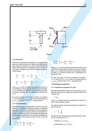NBR 7190:1997 23
7.3.5 Flexotração
Nas barras submetidas à flexotração, a condição de se-
gurança é expressa pela mais rigorosa das duas expres-
sões seguintes aplicadas ao ponto mais solicitado da
borda mais tracionada, considerando-se uma função li-
near para a influência das tensões devidas à força nor-
mal de tração:
f
+
f
+ k
f
1Nt,d
t0,d
Mx,d
t0,d
M
My,d
t0,d
σ σ σ
≤
f
+ k
f
+
f
1Nt,d
t0,d
M
Mx,d
t0,d
My,d
t0,d
σ σ σ
≤
onde σNt,d
é o valor de cálculo da parcela de tensão nor-
mal atuante em virtude apenas da força normal de tração,
ft0,d
é a resistência de cálculo à tração paralela às fibras e
os demais símbolos têm os significados definidos em
7.3.4.
No caso de peças com fibras inclinadas de ângulos
α = 6o
(arctg 0,10), ft0,d
e fc0,d
devem ser substituídas por
ftα,d
e fcα,d
,conforme 7.3.1 e 7.3.2 , respectivamente.
7.3.6 Flexocompressão
Além da verificação de estabilidade a ser feita de acordo
com 7.5, a condição de segurança relativa à resistência
das seções transversais submetidas à flexocompressão
é expressa pela mais rigorosa das duas expressões se-
guintes, aplicadas ao ponto mais solicitado da borda mais
comprimida, considerando-se uma função quadrática pa-
ra a influência das tensões devidas à força normal de
compressão:
1
f
k
ff dc0,
dMy,
M
dc0,
dMx,
2
dc0,
dNc,
≤
σ
+
σ
+







 σ
1
ff
k
f dc0,
dMy,
dc0,
dMx,
M
2
dc0,
dNc,
≤
σ
+
σ
+







 σ
onde σNc,d
é o valor de cálculo da parcela de tensão normal
atuante em virtude apenas da força normal de compres-
são, fc0,d
é a resistência de cálculo à compressão paralela
às fibras e os demais símbolos têm os significados de-
finidos em 7.3.4.
No caso de peças com fibras inclinadas de ângulos
α = 6o
(arctg 0,10), fc0,d
e ft0,d
devem ser substituídas por
fcα,d
e ftα,d
, conforme 7.3.2 e 7.3.1, respectivamente.
7.4 Solicitações tangenciais
7.4.1 Cisalhamento longitudinal em vigas
Nas vigas submetidas à flexão com força cortante, a con-
dição de segurança em relação às tensões tangenciais é
expressa por
τd
≤ fv0,d
onde τd
é a máxima tensão de cisalhamento atuando no
ponto mais solicitado da peça.
Em vigas de seção transversal retangular, de largura b e
altura h, tem-se
τd
d
=
3
2
V
bh
Na falta de determinação experimental específica, admi-
tem-se, de acordo com 7.2.7,
coníferas: fv0,d
= 0,12 fc0,d
dicotiledôneas: fv0,d
= 0,10 fc0,d
Figura 1
Cópia não autorizada
 