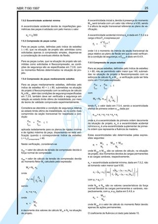NBR 7190:1997 25
7.5.2 Excentricidade acidental mínima
A excentricidade acidental devida às imperfeições geo-
métricas das peças é adotada com pelo menos o valor
ea
= L0
/300
7.5.3 Compressão de peças curtas
Para as peças curtas, definidas pelo índice de esbeltez
λ ≤ 40, que na situação de projeto são admitidas como
solicitadas apenas à compressão simples, dispensa-se
a consideração de eventuais efeitos de flexão.
Para as peças curtas, que na situação de projeto são ad-
mitidas como solicitadas à flexocompressão, as condi-
ções de segurança são as especificadas em 7.3.6, com
os momentos fletores determinados na situação de pro-
jeto.
7.5.4 Compressão de peças medianamente esbeltas
Para as peças medianamente esbeltas, definidas pelo
índice de esbeltez 40 < λ ≤ 80, submetidas na situação
de projeto à flexocompressão com os esforços de cálculo
Nd
e M1d
, além das condições de segurança especificadas
em 7.3.6, também deve ser verificada a segurança em
relação ao estado limite último de instabilidade, por meio
de teoria de validade comprovada experimentalmente.
Considera-se atendida a condição de segurança relativa
ao estado limite último de instabilidade, se no ponto mais
comprimido da seção transversal for respeitada a con-
dição
f
+
f
1Nd
c0,d
Md
c0,d
σ σ
≤
aplicada isoladamente para os planos de rigidez mínima
e de rigidez máxima da peça, dispensando-se esta veri-
ficação quando o correspondente índice de esbeltez
λ = L0
/icorrespondente
≤ 40.
Nesta verificação, consideram-se
σNd
= valor de cálculo da tensão de compressão devida à
força normal de compressão
σMd
= valor de cálculo da tensão de compressão devida
ao momento fletor Md
calculado pela expressão
Md
= Nd
. ed
onde








=
N-F
F
ee
dE
E
1d
sendo
e1
= ei
+ ea
onde
e =
M
N
i
1d
d
é decorrente dos valores de cálculo M1d
e Nd
na situação
de projeto.
A excentricidade inicial ei
devida à presença do momento
M1d
será tomada com um valor não inferior a h/30, sendo
h a altura da seção transversal referente ao plano de ve-
rificação.
A excentricidade acidental mínima ea
é dada em 7.5.2 e a
carga crítica FE
é expressa por
F =
E I
L
E
2
c0,ef
0
2
π
onde I é o momento de inércia da seção transversal da
peça relativo ao plano de flexão em que se está verifican-
do a condição de segurança, e Ec0,ef
é dado em 6.4.9 .
7.5.5 Compressão de peças esbeltas
Para as peças esbeltas, definidas pelo índice de esbeltez
λ > 80, não se permitindo valor maior que 140, submeti-
das na situação de projeto à flexocompressão com os
esforços de cálculo Nd
e M1d
, a verificação pode ser feita
como em 7.5.4 pela expressão
f
+
f
1Nd
c0,d
Md
c0,d
σ σ
≤
com








=
N-F
F
e.NM
dE
E
1,efdd
tendo FE
o valor dado em 7.5.4, sendo a excentricidade
efetiva de primeira ordem e1,ef
dada por
e1,ef
= e1
+ ec
= ei
+ ea
+ ec
onde ei
é a excentricidade de primeira ordem decorrente
da situação de projeto, ea
é a excentricidade acidental
mínima e ec
é uma excentricidade suplementar de primei-
ra ordem que representa a fluência da madeira.
Estas excentricidades são determinadas pelas expres-
sões seguintes:
e =
M
N
=
M + M
N
i
1d
d
1gd 1qd
d
onde M1gd
e M1qd
são os valores de cálculo, na situação
de projeto, dos momentos devidos às cargas permanentes
e as cargas variáveis, respectivamente;
ea
= excentricidade acidental mínima, dada em 7.5.2, não
se tomando valor menor que h/30;
( ) ( )[ ]
( )[ ]
1-
NN-F
NN
expeee
qk21gkE
qk21gk
aigc


















ψ+ψ+
ψ+ψ+φ
+=
com ψ1
+ψ2
≤ 1
onde Ngk
e Nqk
são os valores característicos da força
normal devidos às cargas permanentes e variáveis, res-
pectivamente, com ψ1
e ψ2
dados em 5.4.6, e
e =
M
N
ig
1g,d
gd
onde M1gd
é o valor de cálculo do momento fletor devido
apenas às ações permanentes.
O coeficiente de fluência φ é dado pela tabela 15.
Cópia não autorizada
 