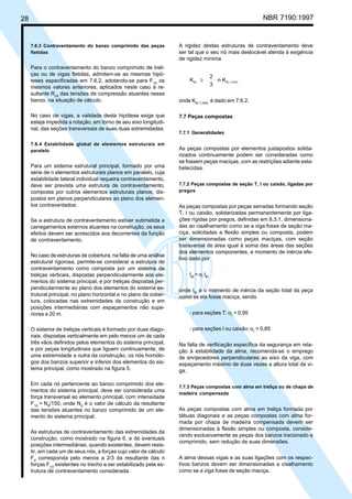 28 NBR 7190:1997
7.6.3 Contraventamento do banzo comprimido das peças
fletidas
Para o contraventamento do banzo comprimido de treli-
ças ou de vigas fletidas, admitem-se as mesmas hipó-
teses especificadas em 7.6.2, adotando-se para F1d
os
mesmos valores anteriores, aplicados neste caso à re-
sultante Rcd
das tensões de compressão atuantes nesse
banzo, na situação de cálculo.
No caso de vigas, a validade desta hipótese exige que
esteja impedida a rotação, em torno de seu eixo longitudi-
nal, das seções transversais de suas duas extremidades.
7.6.4 Estabilidade global de elementos estruturais em
paralelo
Para um sistema estrutural principal, formado por uma
série de n elementos estruturais planos em paralelo, cuja
estabilidade lateral individual requeira contraventamento,
deve ser prevista uma estrutura de contraventamento,
composta por outros elementos estruturais planos, dis-
postos em planos perpendiculares ao plano dos elemen-
tos contraventados.
Se a estrutura de contraventamento estiver submetida a
carregamentos externos atuantes na construção, os seus
efeitos devem ser acrescidos aos decorrentes da função
de contraventamento.
No caso de estruturas de cobertura, na falta de uma análise
estrutural rigorosa, permite-se considerar a estrutura de
contraventamento como composta por um sistema de
treliças verticais, dispostas perpendicularmente aos ele-
mentos do sistema principal, e por treliças dispostas per-
pendicularmente ao plano dos elementos do sistema es-
trutural principal, no plano horizontal e no plano da cober-
tura, colocadas nas extremidades da construção e em
posições intermediárias com espaçamentos não supe-
riores a 20 m.
O sistema de treliças verticais é formado por duas diago-
nais, dispostas verticalmente em pelo menos um de cada
três vãos definidos pelos elementos do sistema principal,
e por peças longitudinais que liguem continuamente, de
uma extremidade a outra da construção, os nós homólo-
gos dos banzos superior e inferior dos elementos do sis-
tema principal, como mostrado na figura 5.
Em cada nó pertencente ao banzo comprimido dos ele-
mentos do sistema principal, deve ser considerada uma
força transversal ao elemento principal, com intensidade
F1d
= Nd
/150, onde Nd
é o valor de cálculo da resultante
das tensões atuantes no banzo comprimido de um ele-
mento do sistema principal.
As estruturas de contraventamento das extremidades da
construção, como mostrado na figura 6, e de eventuais
posições intermediárias, quando existentes, devem resis-
tir, em cada um de seus nós, a forças cujo valor de cálculo
Fd
corresponda pelo menos a 2/3 da resultante das n
forças F1d
existentes no trecho a ser estabilizado pela es-
trutura de contraventamento considerada.
A rigidez destas estruturas de contraventamento deve
ser tal que o seu nó mais deslocável atenda à exigência
de rigidez mínima
K
2
3
n Kbr br,1,mín.≥
onde Kbr,1,mín.
é dado em 7.6.2.
7.7 Peças compostas
7.7.1 Generalidades
As peças compostas por elementos justapostos solida-
rizados continuamente podem ser consideradas como
se fossem peças maciças, com as restrições adiante esta-
belecidas.
7.7.2 Peças compostas de seção T, I ou caixão, ligadas por
pregos
As peças compostas por peças serradas formando seção
T, I ou caixão, solidarizadas permanentemente por liga-
ções rígidas por pregos, definidas em 8.3.1, dimensiona-
das ao cisalhamento como se a viga fosse de seção ma-
ciça, solicitadas a flexão simples ou composta, podem
ser dimensionadas como peças maciças, com seção
transversal de área igual à soma das áreas das seções
dos elementos componentes, e momento de inércia efe-
tivo dado por
Ief
= αr
Ith
onde Ith
é o momento de inércia da seção total da peça
como se ela fosse maciça, sendo
- para seções T: αr
= 0,95
- para seções I ou caixão:αr
= 0,85
Na falta de verificação específica da segurança em rela-
ção à estabilidade da alma, recomenda-se o emprego
de enrijecedores perpendiculares ao eixo da viga, com
espaçamento máximo de duas vezes a altura total da vi-
ga.
7.7.3 Peças compostas com alma em treliça ou de chapa de
madeira compensada
As peças compostas com alma em treliça formada por
tábuas diagonais e as peças compostas com alma for-
mada por chapa de madeira compensada devem ser
dimensionadas à flexão simples ou composta, conside-
rando exclusivamente as peças dos banzos tracionado e
comprimido, sem redução de suas dimensões.
A alma dessas vigas e as suas ligações com os respec-
tivos banzos devem ser dimensionadas a cisalhamento
como se a viga fosse de seção maciça.
Cópia não autorizada
 