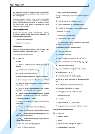 NBR 7190:1997 3
Nos desenhos estruturais devem constar, de modo bem
destacado, as classes de resistência das madeiras a se-
rem empregadas.
As peças estruturais devem ter a mesma identificação
nos desenhos e no memorial justificativo. Nos desenhos
devem estar claramente indicadas as partes do memo-
rial justificativo onde estão detalhadas as peças
estruturais representadas.
3.4 Plano de execução
Do plano de execução, quando necessária a sua inclusão
no projeto, devem constar, entre outros elementos, as
particularidades referentes a:
a) seqüência de execução;
b) juntas de montagem.
3.5 Notações
A notação adotada nesta Norma, no que se refere a es-
truturas de madeira, é a indicada em 3.5.1 a 3.5.7.
3.5.1 Letras romanas maiúsculas
São as seguintes:
A - área
Aw
- área da seção transversal bruta da peça de
madeira
Awc
- área da parte comprimida de Aw
Awt
- área da parte tracionada de Aw
A0
- área da parte carregada de um bloco de apoio
As
- área da seção transversal de uma peça metálica
Asv
- área da seção transversal de peças metálicas
submetidas a corte
Asv1
- área da seção transversal de um pino metálico
submetido a corte (pino, prego, parafuso)
Asn
- área da seção transversal de uma peça metálica
submetida a tensões normais (tirantes, montantes)
C - momento de inércia à torção
E - módulo de elasticidade, módulo de deformação
longitudinal
Es
- módulo de deformação longitudinal do aço
Ew
- módulo de deformação longitudinal da madeira
Ewp
ou Ewo
- módulo de deformação longitudinal pa-
ralela às fibras da madeira
Ewn
ou Ew90
- módulo de deformação longitudinal nor-
mal às fibras da madeira
F - ações (em geral), forças (em geral)
Fd
- valor de cálculo das ações
Fk
- valor característico das ações
G - ação permanente, módulo de deformação trans-
versal
Gd
- valor de cálculo da ação permanente
Gk
- valor característico da ação permanente
Gw
- módulo de deformação transversal da madeira
I - momento de inércia
It
- momento de inércia à torção
K - coeficiente de rigidez (N/m)
L - vão, comprimento (em substituição a l para evitar
confusão com o número 1)
M - momento (em geral, momento fletor)
Mr
- momento resistente
Ms
- momento solicitante
Md
- valor de cálculo do momento (Md
, Mrd
, Msd
)
Mk
- valor característico do momento (Mk
, Mrk
, Msk
)
Mu
- valor último do momento
Meng
- momento fletor de engastamento perfeito
N - força normal (Nd
, Nk
, Nu
)
Q - ação acidental (variável) (Qd
, Qk
, Qu
)
R - reação de apoio, resultante de tensões, resistên-
cia
Rc
- resultante das tensões de compressão
Rt
- resultante das tensões de tração
S - solicitação, momento estático de área
T - momento de torção
U - umidade
V - força cortante (Vu
, Vd
, Vk
), volume
W - carga do vento, módulo de resistência à flexão
3.5.2 Letras romanas minúsculas
São as seguintes:
a - distância, flecha
b - largura
bf
- largura da mesa das vigas de seção T
bw
- largura da alma das vigas
Cópia não autorizada
 
