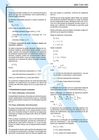 30 NBR 7190:1997
das com pregos ou parafusos, conforme as exigências
de 8.3.1.
Permite-se que estas ligações sejam feitas com apenas
dois parafusos ajustados dispostos ao longo da direção
do eixo longitudinal da peça, afastados entre si de no mí-
nimo 4d e das bordas do espaçador de pelo menos 7 d,
desde que o diâmetro de pré-furação d0
seja feito igual
ao diâmetro d do parafuso.
Nessa verificação, para as seções mostradas na figura 8,
admitem-se as seguintes relações:
Seção do elemento componente
A1
= b1
h1
I
1
= b h / 121 1
3
I = h b / 122 1 1
3
Seção composta
A = n A1
Ix = n I1
I = n I + 2 A ay 2 1 1
2
Iy,ef
= βI
Iy
com
β
α
I
2
2
2
2
y y
=
I m
I m + I
onde:
m = número de intervalos de comprimento L1
em que
fica dividido o comprimento L total da peça;
αy
= 1,25 para espaçadores interpostos;
αy
= 2,25 para chapas laterais de fixação;
m =
L
L1
A verificação deve ser feita como se a peça fosse maciça de
seçãotransversalcomáreaAemomentosdeinérciaIx
eIy,ef
.
Nessa verificação, as condições de segurança especifi-
cadas em 7.5 são representadas por
dc0,
efy,
2
11
d
2efy,
2dd
f
I
I
n-1
A2a
M
WI
IM
A
N
≤








++
onde
W =
I
b / 2
2
2
1
A segurança dos espaçadores e de suas ligações com
os elementos componentes deve ser verificada para um
esforço de cisalhamento cujo valor convencional de cál-
culo é dado por
V = A f
L
a
d 1 v0,d
1
1
Dispensa-se a verificação da estabilidade local dos tre-
chos de comprimento L1
dos elementos componentes,
desde que respeitada as limitações:
9 b1
≤ L1
≤ 18 b1
a ≤ 3 b1
: peças interpostas
a ≤ 6 b1
: peças com chapas laterais
Todas as emendas contidas em um comprimento igual à
altura da viga são consideradas como pertencentes à
mesma seção resistente.
As lâminas emendadas possuem a seção resistente re-
duzida
Ared
= αr
Aef
onde αr
tem os seguintes valores
- emendas dentadas (finger joints): αr
= 0,9
- emendas em cunha com inclinação de 1:10:
αr
= 0,85
- emendas de topo: αr
= 0
7.7.5 Peças compostas de seção retangular ligadas por
conectores metálicos
As vigas compostas de seção retangular, ligadas por co-
nectores metálicos, solicitadas à flexão simples ou com-
posta, suposta uma execução cuidadosa e a existência
de parafusos suplementares que solidarizem permanen-
temente o sistema, podem ser dimensionadas à flexão,
em estado limite último, como se fossem peças maciças,
reduzindo-se o momento de inércia da seção composta,
adotando-se:
Ief
=αr
Ith
sendo
- para dois elementos superpostos: αr
= 0,85
- para três elementos superpostos: αr
= 0,70
onde Ief
é o valor efetivo e Ith
o seu valor teórico.
Os conectores metálicos devem ser dimensionados para
resistirem ao cisalhamento que existiria nos planos de
contato das diferentes peças como se a peça fosse ma-
ciça.
7.8 Estabilidade de peças compostas
7.8.1 Peças solidarizadas continuamente
A estabilidade das peças compostas por elementos justa-
postos solidarizados continuamente pode ser verificada
como se elas fossem maciças com as restrições impostas
em 7.7.
7.8.2 Peças solidarizadas descontinuamente
As peças compostas solidarizadas descontinuamente por
espaçadores interpostos ou por chapas laterais de fixa-
ção, como mostrado na figura 7, devem ter sua segurança
verificada em relação ao estado limite último de instabili-
dade global.
Para as peças compostas por dois ou três elementos de
seção transversal retangular, permite-se a verificação es-
pecificada por esta Norma conforme 7.5, como se elas
fossem de seção maciça, nas condições adiante estabe-
lecidas.
Os espaçadores devem estar igualmente afastados entre
si ao longo do comprimento L da peça. A sua fixação aos
elementos componentes deve ser feita por ligações rígi-
Cópia não autorizada
 