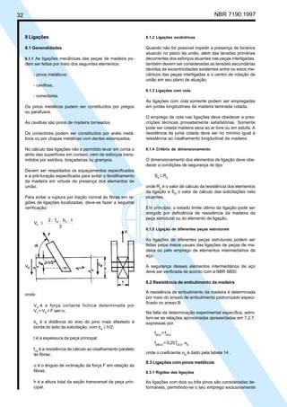 32 NBR 7190:1997
8 Ligações
8.1 Generalidades
8.1.1 As ligações mecânicas das peças de madeira po-
dem ser feitas por meio dos seguintes elementos:
- pinos metálicos;
- cavilhas;
- conectores.
Os pinos metálicos podem ser constituídos por pregos
ou parafusos.
As cavilhas são pinos de madeira torneados.
Os conectores podem ser constituídos por anéis metá-
licos ou por chapas metálicas com dentes estampados.
No cálculo das ligações não é permitido levar em conta o
atrito das superfícies em contato, nem de esforços trans-
mitidos por estribos, braçadeiras ou grampos.
Devem ser respeitados os espaçamentos especificados
e a pré-furação especificada para evitar o fendilhamento
da madeira em virtude da presença dos elementos de
união.
Para evitar a ruptura por tração normal às fibras em re-
giões de ligações localizadas, deve-se fazer a seguinte
verificação:
V
2 . f . b . t
3
d
vd e
≤
8.1.2 Ligações excêntricas
Quando não for possível impedir a presença de binários
atuando no plano da união, além das tensões primárias
decorrentes dos esforços atuantes nas peças interligadas,
também devem ser consideradas as tensões secundárias
devidas às excentricidades existentes entre os eixos me-
cânicos das peças interligadas e o centro de rotação da
união em seu plano de atuação.
8.1.3 Ligações com cola
As ligações com cola somente podem ser empregadas
em juntas longitudinais da madeira laminada colada.
O emprego de cola nas ligações deve obedecer a pres-
crições técnicas provadamente satisfatórias. Somente
pode ser colada madeira seca ao ar livre ou em estufa. A
resistência da junta colada deve ser no mínimo igual à
resistência ao cisalhamento longitudinal da madeira.
8.1.4 Critério de dimensionamento
O dimensionamento dos elementos de ligação deve obe-
decer a condições de segurança do tipo
Sd
≤ Rd
onde Rd
é o valor de cálculo da resistência dos elementos
da ligação e Sd
o valor de cálculo das solicitações nela
atuantes.
Em princípio, o estado limite último da ligação pode ser
atingido por deficiência de resistência da madeira da
peça estrutural ou do elemento de ligação.
8.1.5 Ligação de diferentes peças estruturais
As ligações de diferentes peças estruturais podem ser
feitas pelos meios usuais das ligações de peças de ma-
deira ou pelo emprego de elementos intermediários de
aço.
A segurança desses elementos intermediários de aço
deve ser verificada de acordo com a NBR 8800.
8.2 Resistência de embutimento da madeira
A resistência de embutimento da madeira é determinada
por meio do ensaio de embutimento padronizado especi-
ficado no anexo B.
Na falta da determinação experimental específica, admi-
tem-se as relações aproximadas apresentadas em 7.2.7,
expressas por
fe0,d
=fc0,d
fe90,d
= 0,25 fc0,d
. αe
onde o coeficiente αe
é dado pela tabela 14 .
8.3 Ligações com pinos metálicos
8.3.1 Rigidez das ligações
As ligações com dois ou três pinos são consideradas de-
formáveis, permitindo-se o seu emprego exclusivamente
onde:
Vd
é a força cortante fictícia determinada por
V1
+ V2
= F sen α;
be
é a distância do eixo do pino mais afastado à
borda do lado da solicitação, com be
≥ h/2;
t é a espessura da peça principal;
fvd
é a resistência de cálculo ao cisalhamento paralelo
às fibras;
α é o ângulo de inclinação da força F em relação às
fibras;
h é a altura total da seção transversal da peça prin-
cipal.
Cópia não autorizada
 