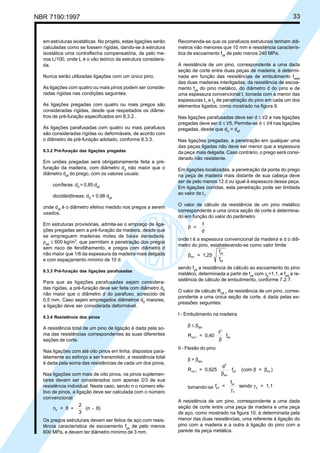 NBR 7190:1997 33
em estruturas isostáticas. No projeto, estas ligações serão
calculadas como se fossem rígidas, dando-se à estrutura
isostática uma contraflecha compensatória, de pelo me-
nos L/100, onde L é o vão teórico da estrutura considera-
da.
Nunca serão utilizadas ligações com um único pino.
As ligações com quatro ou mais pinos podem ser conside-
radas rígidas nas condições seguintes.
As ligações pregadas com quatro ou mais pregos são
consideradas rígidas, desde que respeitados os diâme-
tros de pré-furação especificados em 8.3.2 .
As ligações parafusadas com quatro ou mais parafusos
são consideradas rígidas ou deformáveis, de acordo com
o diâmetro de pré-furação adotado, conforme 8.3.3.
8.3.2 Pré-furação das ligações pregadas
Em uniões pregadas será obrigatoriamente feita a pré-
furação da madeira, com diâmetro d0
não maior que o
diâmetro def
do prego, com os valores usuais:
coníferas: d0
= 0,85 def
dicotiledôneas: d0
= 0,98 def
onde def
é o diâmetro efetivo medido nos pregos a serem
usados.
Em estruturas provisórias, admite-se o emprego de liga-
ções pregadas sem a pré-furação da madeira, desde que
se empreguem madeiras moles de baixa densidade,
ρap
≤ 600 kg/m3
, que permitam a penetração dos pregos
sem risco de fendilhamento, e pregos com diâmetro d
não maior que 1/6 da espessura da madeira mais delgada
e com espaçamento mínimo de 10 d.
8.3.3 Pré-furação das ligações parafusadas
Para que as ligações parafusadas sejam considera-
das rígidas, a pré-furação deve ser feita com diâmetro d0
não maior que o diâmetro d do parafuso, acrescido de
0,5 mm. Caso sejam empregados diâmetros d0
maiores,
a ligação deve ser considerada deformável.
8.3.4 Resistência dos pinos
A resistência total de um pino de ligação é dada pela so-
ma das resistências correspondentes às suas diferentes
seções de corte.
Nas ligações com até oito pinos em linha, dispostos para-
lelamente ao esforço a ser transmitido, a resistência total
é dada pela soma das resistências de cada um dos pinos.
Nas ligações com mais de oito pinos, os pinos suplemen-
tares devem ser considerados com apenas 2/3 de sua
resistência individual. Neste caso, sendo n o número efe-
tivo de pinos, a ligação deve ser calculada com o número
convencional
n = 8 +
2
3
(n - 8)0
Os pregos estruturais devem ser feitos de aço com resis-
tência característica de escoamento fyk
de pelo menos
600 MPa, e devem ter diâmetro mínimo de 3 mm.
Recomenda-se que os parafusos estruturais tenham diâ-
metros não menores que 10 mm e resistência caracterís-
tica de escoamento fyk
de pelo menos 240 MPa.
A resistência de um pino, correspondente a uma dada
seção de corte entre duas peças de madeira, é determi-
nada em função das resistências de embutimento fwed
das duas madeiras interligadas, da resistência de escoa-
mento fyd
do pino metálico, do diâmetro d do pino e de
uma espessura convencional t, tomada com a menor das
espessuras t1
e t2
de penetração do pino em cada um dos
elementos ligados, como mostrado na figura 9.
Nas ligações parafusadas deve ser d ≤ t/2 e nas ligações
pregadas deve ser d ≤ t/5. Permite-se d ≤ t/4 nas ligações
pregadas, desde que d0
= def
Nas ligações pregadas, a penetração em qualquer uma
das peças ligadas não deve ser menor que a espessura
da peça mais delgada. Caso contrário, o prego será consi-
derado não resistente.
Em ligações localizadas, a penetração da ponta do prego
na peça de madeira mais distante de sua cabeça deve
ser de pelo menos 12 d ou igual à espessura dessa peça.
Em ligações corridas, esta penetração pode ser limitada
ao valor de t1
.
O valor de cálculo da resistência de um pino metálico
correspondente a uma única seção de corte é determina-
do em função do valor do parâmetro
β =
t
d
onde t é a espessura convencional da madeira e d o diâ-
metro do pino, estabelecendo-se como valor limite
βlim
yd
ed
= 1,25
f
f
sendo fyd
a resistência de cálculo ao escoamento do pino
metálico, determinada a partir de fyk
com γs
=1,1, e fed
a re-
sistência de cálculo de embutimento, conforme 7.2.7.
O valor de cálculo Rvd,1
da resistência de um pino, corres-
pondente a uma única seção de corte, é dada pelas ex-
pressões seguintes:
I - Embutimento na madeira
β ≤ βlim
R = 0,40
t
fvd,1
2
ed
β
II - Flexão do pino
β > βlim
R = 0,625
d
f (com = )vd,1
2
lim
yd lim
β
β β
tomando-se f =
f
sendo = 1,1yd
yk
s
s
γ
γ
A resistência de um pino, correspondente a uma dada
seção de corte entre uma peça de madeira e uma peça
de aço, como mostrado na figura 10, é determinada pela
menor das duas resistências, uma referente à ligação do
pino com a madeira e a outra à ligação do pino com a
parede da peça metálica.
Cópia não autorizada
 
