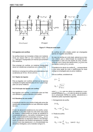 NBR 7190:1997 35
8.4 Ligações com cavilhas
As cavilhas devem ser torneadas e feitas com madeiras
duras da classe C60 ou com madeiras moles de
ρap
≤ 600 kg/m3
impregnadas com resinas que aumentem
sua resistência.
Para emprego em cavilhas, as madeiras impregnadas
devem ter resistências compatíveis com a classe C60.
Admite-se o emprego de cavilhas estruturais apenas com
os diâmetros de 16 mm, 18 mm e 20 mm.
8.4.1 Rigidez das ligações
Para as ligações com cavilhas admitem-se as mesmas
condições de rigidez especificadas em 8.3.1 para as liga-
ções com pinos metálicos.
8.4.2 Pré-furação das ligações com cavilhas
Nas ligações com cavilhas, a pré-furação deve ser feita
com diâmetro d0
igual ao diâmetro d da cavilha.
8.4.3 Resistência de uma cavilha
A resistência total de uma cavilha é dada pela soma das
resistências correspondentes às suas diferentes seções
de corte.
O valor de cálculo da resistência de uma cavilha, corres-
pondente a uma dada seção de corte entre duas peças
de madeira, é determinada em função da resistência à
compressão paralela fc0,d
da cavilha, considerada em sua
flexão, e da resistência à compressão normal fc90,d
da ca-
vilha, considerada na segurança relativa a seu esmaga-
mento, do diâmetro d da cavilha e da espessura t, tomada
como a menor das espessuras t1
e t2
de penetração nos
elementos interligados, como mostrado na figura 12 .
As cavilhas em corte simples podem ser empregadas
apenas em ligações secundárias.
No caso de cavilhas em corte duplo, aplicam-se os mes-
mos critérios para a determinação da resistência cor-
respondente a cada uma das seções de corte, conside-
rando-se t com o menor dos valores entre t1
e t2
/2 em uma
das seções, e entre t2
/2 e t3
na outra.
A resistência de cálculo da cavilha Rvd,1
, correspondente
a uma única seção de corte, é determinada de modo
análogo ao empregado para os pinos metálicos.
Para as cavilhas, consideram-se:
β =
t
d
βlim =
f
f
c0,d,cav
c90d,cav
onde fc0,d,cav
é o valor de cálculo da resistência à com-
pressão paralela e fc90d,cav
é o valor de cálculo da resistên-
cia à compressão normal da cavilha, calculando-se a
resistência pelas expressões seguintes:
I - Esmagamento da cavilha
β ≤ βlim
R = 0,4
t
fvd,1
2
c90d,cav
β
II - Flexão de cavilha
β> βlim
R = 0,4
d
f (com = )vd,1
2
lim
c0,d,cav lim
β
β β
Figura 11 - Pinos em corte duplo
Cópia não autorizada
 