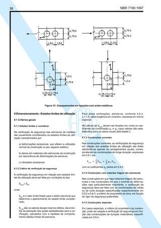 38 NBR 7190:1997
9 Dimensionamento - Estados limites de utilização
9.1 Critérios gerais
9.1.1 Estados limites a considerar
Na verificação da segurança das estruturas de madeira
são usualmente considerados os estados limites de utili-
zação caracterizados por:
a) deformações excessivas, que afetam a utilização
normal da construção ou seu aspecto estético;
b) danos em materiais não estruturais da construção
em decorrência de deformações da estrutura;
c) vibrações excessivas.
9.1.2 Critério de verificação da segurança
A verificação da segurança em relação aos estados limi-
tes de utilização deve ser feita por condições do tipo
Sd,uti
≤ Slim
onde:
Slim
é o valor limite fixado para o efeito estrutural que
determina o aparecimento do estado limite conside-
rado;
Sd,uti
são os valores desses mesmos efeitos, decorren-
tes da aplicação das ações estabelecidas para a ve-
rificação, calculados com a hipótese de comporta-
mento elástico linear da estrutura.
Figura 15 - Espaçamentos em ligações com anéis metálicos
Para estas verificações, admite-se, conforme 5.6.3,
γf
= 1,0, salvo exigência em contrário, expressa em norma
especial.
No cálculo de Sd,uti
devem ser levados em conta os coe-
ficientes de combinação ψ1
e ψ2
cujos valores são esta-
belecidos para os casos usuais pela tabela 2.
9.1.3 Construções correntes
Nas construções correntes, as verificações da segurança
em relação aos estados limites de utilização são feitas
admitindo-se apenas os carregamentos usuais, corres-
pondentes às combinações de longa duração, expressas
em 5.8.1 por
F = F + Fd,uti Gi,k 2j Qj,k
j=1
n
i=1
m
ψ∑∑
com os coeficientes ψ2
dados em 5.4.6 .
9.1.4 Construções com materiais frágeis não estruturais
Nas construções em que haja materiais frágeis não estru-
turais e nas construções em que o controle de deforma-
ções seja particularmente importante, a verificação da
segurança deve ser feita com as combinações de média
ou de curta duração especificadas respectivamente em
5.8.2 e 5.8.3, a critério do proprietário da obra, em função
do rigor da segurança pretendida.
9.1.5 Construções especiais
Em casos especiais, a critério do proprietário da constru-
ção, pode ser exigida a verificação da segurança em fun-
ção das combinações de duração instantânea, especifi-
cadas em 5.8.4 .
Cópia não autorizada
 