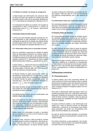 NBR 7190:1997 39
9.1.6 Efeitos da umidade e da duração do carregamento
A determinação das deformações das estruturas deve
ser feita em função das classes de umidade que serão
mantidas durante a vida útil da construção, definidas em
6.1.5, e das classes de carregamento, definidas em 6.4.4.
A consideração dos efeitos da umidade e da duração do
carregamento é feita considerando-se o módulo de
elasticidade efetivo Ec0,ef
da madeira, determinado
conforme 6.4.9 .
9.2 Estados limites de deformações
A menos que haja restrições especiais impostas por nor-
mas particulares ou pelo proprietário da construção, a
verificação da segurança em relação aos estados limites
de deformações deve ser feita como indicado a seguir,
para as combinações de utilização definidas em 9.1.3 .
9.2.1 Deformações limites para as construções correntes
Deve ser verificada a segurança em relação ao estado
limite de deformações excessivas que possam afetar a
utilização normal da construção ou seu aspecto estético,
considerando apenas as combinações de ações de longa
duração, conforme 9.1.3, levando-se em conta a rigidez
efetiva definida pelo módulo Ec0,ef
especificado em 6.4.9.
A flecha efetiva uef
, determinada pela soma das parcelas
devidas à carga permanente uG
e à carga acidental uQ
,
não pode superar 1/200 dos vãos, nem 1/100 do compri-
mento dos balanços correspondentes.
As flechas devidas às ações permanentes podem ser
parcialmente compensadas por contraflechas u0
dadas
na construção. Neste caso, na verificação da segurança,
as flechas devidas às ações permanentes podem ser
reduzidas de u0
, mas não se considerando reduções su-
periores a 2
3
uG
, como mostrado na figura 16.
Nos casos de flexão oblíqua, os limites anteriores de fle-
chas podem ser verificados isoladamente para cada um
dos planos principais de flexão.
9.2.2 Deformações limites para as construções com
materiais frágeis não estruturais
Nas construções em que haja materiais frágeis ligados à
estrutura, como forros, pisos e divisórias, cuja fissuração
não possa ser evitada por meio de disposições constru-
tivas adequadas, a verificação da segurança em relação
aos estados limites de deformações procura evitar danos
a esses materiais não estruturais.
Nestes casos, as combinações de ações a considerar
são as especificadas em 5.8.2 ou 5.8.3 conforme o rigor
da segurança pretendida.
As flechas totais, incluindo o efeito da fluência, devidas
às combinações de ações consideradas, não devem su-
perar 1/350 dos vãos, nem 1/175 do comprimento dos
balanços correspondentes. As flechas devidas apenas
às ações variáveis da combinação considerada não de-
vem superar 1/300 dos vãos ou 1/150 do comprimento
dos balanços correspondentes, nem o valor absoluto de
15 mm.
9.2.3 Deformações limites para construções especiais
Em construções especiais, tais como formas para concreto
estrutural, cimbramentos, torres etc, as deformações li-
mites devem ser estabelecidas pelo proprietário da cons-
trução, ou por normas especiais referentes às mesmas.
9.3 Estados limites de vibrações
Em construções submetidas a fontes de vibração, devem
ser adotadas disposições construtivas que evitem a
presença de vibrações excessivas da estrutura. Nas estru-
turas sobre as quais o público em geral pode caminhar,
devem ser evitadas vibrações que tragam desconforto
aos usuários.
No caso particular de pisos sobre os quais as pessoas
andem regularmente, como os de residências e escritórios,
a menor freqüência natural de vibração dos elementos
da estrutura do piso não deve ser inferior a 8 Hz. Para es-
ta finalidade, as placas compostas por elementos diago-
nais podem ser assimiladas a peças maciças.
Para as construções correntes, admite-se que esta con-
dição fique satisfeita se a aplicação do carregamento
correspondente à combinação de curta duração, estabe-
lecida em 5.8.3, não provocar flecha imediata superior a
15 mm, considerando-se o módulo de elasticidade con-
forme 6.4.9 .
10 Disposições construtivas
10.1 Disposições gerais
O sistema estático deve estar claramente definido, de
modo a reduzir ao mínimo as incertezas sobre os valores
dos esforços nas seções críticas. Nos sistemas estruturais
estaticamente indeterminados, deve-se ter sempre em
vista o emprego obrigatório de ligações rígidas como de-
finidas em 8.3.1.
Para evitar a deterioração rápida das peças, devem ser
tomadas precauções tais como: tratamento preservativo
adequado, facilidade de escoamento das águas e areja-
mento de faces vizinhas e paralelas. Todas as peças da
estrutura devem ser projetadas de modo a oferecer faci-
lidade de inspeção.
As peças porventura sujeitas a uma deterioração mais
rápida que o resto da estrutura devem ser facilmente
substituíveis, tomando-se as precauções para facilitar
essas operações, que devem ser consideradas como
parte normal dos trabalhos de conservação.
No caso de pontes ferroviárias lastradas, os pranchões
resistentes, dispostos transversalmente, deverão ser de
madeira tratada.
Em pontes rodoviárias ou para pedestres, sem revesti-
mento protetor, deve-se admitir uma camada de desgaste
com pelo menos 2 cm de espessura.
Cópia não autorizada
 