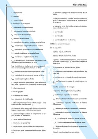4 NBR 7190:1997
c - espaçamento
d - diâmetro
e - excentricidade
f - resistência de um material
fd
- valor de cálculo da resistência
fk
- valor característico da resistência
fm
- valor médio da resistência
fw
- resistência da madeira
fw0
- resistência da madeira paralelamente às fibras
fwc0
- resistência à compressão paralela às fibras
fwc90
- resistência à compressão normal às fibras
fwt0
- resistência à tração paralela às fibras
fwt90
- resistência à tração normal às fibras
fwv0
- resistência ao cisalhamento na presença de
tensões tangenciais paralelas às fibras
fwv90
- resistência ao cisalhamento na presença exclu-
siva de tensões tangenciais normais às fibras
fwe0
- resistência de embutimento paralelo às fibras
fwe90
- resistência de embutimento normal às fibras
fwtM
- resistência à tração na flexão
g - carga distribuída permanente (peso específico
para evitar confusão com γ coeficiente de segurança
h - altura, espessura
i - raio de giração
k - coeficiente (em geral)
kmod
- coeficiente de modificação
l - vão, comprimento (pode ser substituído por L para
evitar confusão com o número 1)
m - momento fletor por unidade de comprimento ou
largura, massa, valor médio de uma amostra
n - força normal por unidade de comprimento ou lar-
gura, número de elementos
q - carga acidental distribuída
r - raio, índice de rigidez = I/L
s - espaçamento, desvio-padrão de uma amostra
t - tempo em geral, espessura de elementos delga-
dos
u - perímetro, componente de deslocamento de um
ponto
v - força cortante por unidade de comprimento ou
largura, velocidade, componente de deslocamento
de um ponto
w - carga de vento distribuída, componente de des-
locamento de um ponto
x - coordenada
y - coordenada
z - coordenada, braço de alavanca
3.5.3 Letras gregas minúsculas
São as seguintes:
α (alfa) - ângulo, coeficiente
β (beta) - ângulo, coeficiente, razão
γ (gama) - coeficiente de segurança, peso específico
(pode ser substituído por g), deformação tangencial
específica
γf
- coeficiente de ponderação das ações
γm
- coeficiente de ponderação das resistências dos
materiais
γs
- coeficiente de minoração da resistência do aço
γW
- coeficiente de minoração da resistência da ma-
deira
δ (delta) - coeficiente de variação
ε (épsilon) - deformação normal específica
εw
- deformação específica da madeira
εwc
- deformação específica da madeira comprimida
εwcc
- deformação específica por fluência da madeira
comprimida
εwt
- deformação específica da madeira tracionada
εwtc
- deformação específica por fluência da madeira
tracionada
εwn
(εw90
) - deformação específica normal às fibras
εwp
(εw0
) - deformação específica paralela às fibras
εws
- deformação específica de retração por secagem
da madeira
ζ (zeta) - coordenada adimensional (z/L)
Cópia não autorizada
 