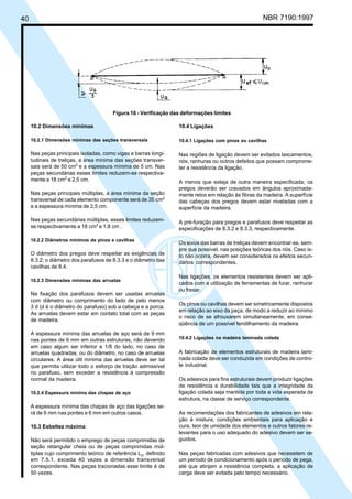 40 NBR 7190:1997
10.2 Dimensões mínimas
10.2.1 Dimensões mínimas das seções transversais
Nas peças principais isoladas, como vigas e barras longi-
tudinais de treliças, a área mínima das seções transver-
sais será de 50 cm2
e a espessura mínima de 5 cm. Nas
peças secundárias esses limites reduzem-se respectiva-
mente a 18 cm2
e 2,5 cm.
Nas peças principais múltiplas, a área mínima da seção
transversal de cada elemento componente será de 35 cm2
e a espessura mínima de 2,5 cm.
Nas peças secundárias múltiplas, esses limites reduzem-
se respectivamente a 18 cm2
e 1,8 cm .
10.2.2 Diâmetros mínimos de pinos e cavilhas
O diâmetro dos pregos deve respeitar as exigências de
8.3.2; o diâmetro dos parafusos de 8.3.3 e o diâmetro das
cavilhas de 8.4.
10.2.3 Dimensões mínimas das arruelas
Na fixação dos parafusos devem ser usadas arruelas
com diâmetro ou comprimento do lado de pelo menos
3 d (d é o diâmetro do parafuso) sob a cabeça e a porca.
As arruelas devem estar em contato total com as peças
de madeira.
A espessura mínima das arruelas de aço será de 9 mm
nas pontes de 6 mm em outras estruturas, não devendo
em caso algum ser inferior a 1/8 do lado, no caso de
arruelas quadradas, ou do diâmetro, no caso de arruelas
circulares. A área útil mínima das arruelas deve ser tal
que permita utilizar todo o esforço de tração admissível
no parafuso, sem exceder a resistência à compressão
normal da madeira.
10.2.4 Espessura mínima das chapas de aço
A espessura mínima das chapas de aço das ligações se-
rá de 9 mm nas pontes e 6 mm em outros casos.
10.3 Esbeltez máxima
Não será permitido o emprego de peças comprimidas de
seção retangular cheia ou de peças comprimidas múl-
tiplas cujo comprimento teórico de referência L0
, definido
em 7.5.1, exceda 40 vezes a dimensão transversal
correspondente. Nas peças tracionadas esse limite é de
50 vezes.
10.4 Ligações
10.4.1 Ligações com pinos ou cavilhas
Nas regiões de ligação devem ser evitados lascamentos,
nós, ranhuras ou outros defeitos que possam comprome-
ter a resistência da ligação.
A menos que esteja de outra maneira especificada, os
pregos deverão ser cravados em ângulos aproximada-
mente retos em relação às fibras da madeira. A superfície
das cabeças dos pregos devem estar niveladas com a
superfície da madeira.
A pré-furação para pregos e parafusos deve respeitar as
especificações de 8.3.2 e 8.3.3, respectivamente.
Os eixos das barras de treliças devem encontrar-se, sem-
pre que possível, nas posições teóricas dos nós. Caso is-
to não ocorra, devem ser considerados os efeitos secun-
dários correspondentes.
Nas ligações, os elementos resistentes devem ser apli-
cados com a utilização de ferramentas de furar, ranhurar
ou fresar.
Os pinos ou cavilhas devem ser simetricamente dispostos
em relação ao eixo da peça, de modo a reduzir ao mínimo
o risco de se afrouxarem simultaneamente, em conse-
qüência de um possível fendilhamento da madeira.
10.4.2 Ligações na madeira laminada colada
A fabricação de elementos estruturais de madeira lami-
nada colada deve ser conduzida em condições de contro-
le industrial.
Os adesivos para fins estruturais devem produzir ligações
de resistência e durabilidade tais que a integridade da
ligação colada seja mantida por toda a vida esperada da
estrutura, na classe de serviço correspondente.
As recomendações dos fabricantes de adesivos em rela-
ção à mistura, condições ambientais para aplicação e
cura, teor de umidade dos elementos e outros fatores re-
levantes para o uso adequado do adesivo devem ser se-
guidos.
Nas peças fabricadas com adesivos que necessitem de
um período de condicionamento após o período de pega,
até que atinjam a resistência completa, a aplicação de
carga deve ser evitada pelo tempo necessário.
Figura 16 - Verificação das deformações limites
Cópia não autorizada
 