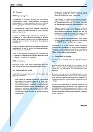 NBR 7190:1997 41
10.5 Execução
10.5.1 Disposições gerais
Todo trabalho de carpintaria deve ser feito por operários
suficientemente hábeis e experimentados, devidamente
assistidos por um mestre carpinteiro, que deve verificar a
perfeita ajustagem de todas as superfícies de ligação.
As superfícies de sambladuras, encaixes, ligações de
juntas e articulações devem ser feitas de modo a se adap-
tarem perfeitamente.
Somente é permitido vergar artificialmente madeiras es-
quadrejadas ou cortar peças curvas de peças retas de
maior seção quando se demonstrar a possibilidade de
aplicação desse processo sem prejuízo da segurança
da estrutura.
As peças que na montagem não se adaptem perfeitamen-
te às ligações ou que se tenham empenado prejudicial-
mente devem ser substituídas.
Todas as perfurações e escariações, bem como ranhuras
e fresamentos para meios de ligações, devem ser feitos
a máquina e perfeitamente ajustados.
10.5.2 Contraflechas
Nas peças em que serão dadas contraflechas, estas de-
vem ser distribuídas parabolicamente ao longo do vão.
10.6 Classificação das peças
A classificação das peças de madeira deve respeitar as
seguintes condições:
a) as peças de madeira poderão ser classificadas
como de primeira categoria somente se forem clas-
sificadas como isentas de defeitos por meio do méto-
do visual normalizado, e também submetidas a uma
classificação mecânica para enquadramento nas
classes de resistência especificadas em 6.3.5. Não
se permite classificar as madeiras como de primei-
ra categoria apenas por meio de método visual de
classificação;
b) as peças serão classificadas como de segun-
da categoria quando não houver a aplicação simul-
tânea da classificação visual e mecânica;
c) a utilização de máquinas automáticas de classifi-
cação mecânica permite enquadrar as peças em lotes
de rigidez homogênea, mas não permite enquadrá-
las nas classes de resistência especificadas em 6.3.5;
d) para o enquadramento nas classes de resistência
estabelecidas em 6.3.5, para as madeiras de primei-
ra ou de segunda categoria, deve ser feita pelo me-
nos a caracterização simplificada, definida em 6.3.3,
de acordo com a amostragem definida em 6.4.8;
e) a aceitação de um lote de madeira como perten-
cente a uma das classes de resistência especificadas
em 6.3.5 é feita sob a condição fc0k,ef
≥ fc0k,esp
.
A classificação de um lote somente poderá ser feita por
fornecedores que garantam, de acordo com a Legislação
Brasileira, a conformidade da resistência característica
fc0k
à compressão paralela às fibras do material com os
valores especificados nas tabelas 8 e 9.
10.7 Durabilidade da madeira
A madeira é um material orgânico sujeito à biodeterio-
ração.
No desenvolvimento do projeto de uma estrutura de ma-
deira, é preciso assegurar uma durabilidade mínima com-
patível com sua finalidade e com o investimento a ser
realizado.
Os componentes de uma construção de madeira podem
estar expostos a diferentes classes de risco de biodeterio-
ração em função dos organismos xilófagos presentes no
local e das condições ambientais que possam favorecer
o ataque.
Na execução das estruturas de madeira, devem ser em-
pregadas espécies que apresentem boa resistência na-
tural à biodeterioração ou que apresentem boa permea-
bilidade aos líquidos preservativos e que sejam subme-
tidas a tratamentos preservativos adequados e seguros
para as estruturas.
/ANEXO A
Cópia não autorizada
 