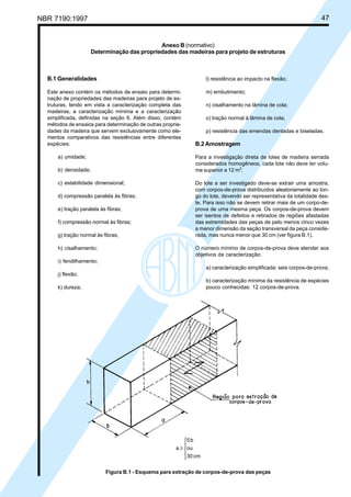 NBR 7190:1997 47
B.1 Generalidades
Este anexo contém os métodos de ensaio para determi-
nação de propriedades das madeiras para projeto de es-
truturas, tendo em vista a caracterização completa das
madeiras, a caracterização mínima e a caracterização
simplificada, definidas na seção 6. Além disso, contém
métodos de ensaios para determinação de outras proprie-
dades da madeira que servem exclusivamente como ele-
mentos comparativos das resistências entre diferentes
espécies:
a) umidade;
b) densidade;
c) estabilidade dimensional;
d) compressão paralela às fibras;
e) tração paralela às fibras;
f) compressão normal às fibras;
g) tração normal às fibras;
h) cisalhamento;
i) fendilhamento;
j) flexão;
k) dureza;
l) resistência ao impacto na flexão;
m) embutimento;
n) cisalhamento na lâmina de cola;
o) tração normal à lâmina de cola;
p) resistência das emendas dentadas e biseladas.
B.2 Amostragem
Para a investigação direta de lotes de madeira serrada
considerados homogêneos, cada lote não deve ter volu-
me superior a 12 m3
.
Do lote a ser investigado deve-se extrair uma amostra,
com corpos-de-prova distribuídos aleatoriamente ao lon-
go do lote, devendo ser representativa da totalidade des-
te. Para isso não se devem retirar mais de um corpo-de-
prova de uma mesma peça. Os corpos-de-prova devem
ser isentos de defeitos e retirados de regiões afastadas
das extremidades das peças de pelo menos cinco vezes
a menor dimensão da seção transversal da peça conside-
rada, mas nunca menor que 30 cm (ver figura B.1).
O número mínimo de corpos-de-prova deve atender aos
objetivos da caracterização:
a) caracterização simplificada: seis corpos-de-prova;
b) caracterização mínima da resistência de espécies
pouco conhecidas: 12 corpos-de-prova.
Anexo B (normativo)
Determinação das propriedades das madeiras para projeto de estruturas





≥
cm30
ou
b5
a
Figura B.1 - Esquema para extração de corpos-de-prova das peças
Cópia não autorizada
 