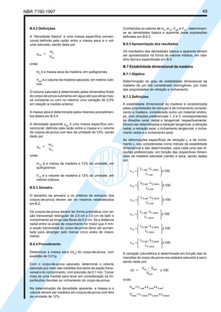 NBR 7190:1997 49
B.6.2 Definições
A “densidade básica” é uma massa específica conven-
cional definida pela razão entre a massa seca e o vol-
ume saturado, sendo dada por
ρbas
s
sat
=
m
V
onde:
ms
é a massa seca da madeira, em quilogramas;
Vsat
é o volume da madeira saturada, em metros cúbi-
cos.
O volume saturado é determinado pelas dimensões finais
do corpo-de-prova submerso em água até que atinja mas-
sa constante ou com no máximo uma variação de 0,5%
em relação à medida anterior.
A massa seca é determinada pelos mesmos procedimen-
tos dados em B.5.4.
A densidade aparente ρap
é uma massa específica con-
vencional, definida pela razão entre a massa e o volume
de corpos-de-prova com teor de umidade de 12%, sendo
dada por
ρap
12
12
=
m
V
onde:
m12
é a massa da madeira a 12% de umidade, em
quilogramas;
V12
é o volume da madeira a 12% de umidade, em
metros cúbicos.
B.6.3 Amostra
O tamanho da amostra e os critérios de extração dos
corpos-de-prova devem ser os mesmos estabelecidos
em B.2.
Os corpos-de-prova devem ter forma prismática com se-
ção transversal retangular de 2,0 cm x 3,0 cm de lado e
comprimento ao longo das fibras de 5,0 cm. Se a distância
radial entre os anéis de crescimento for maior que 4 mm,
a seção transversal do corpo-de-prova deve ser aumen-
tada para abranger pelo menos cinco anéis de cresci-
mento.
B.6.4 Procedimento
Determinar a massa seca (ms
) do corpo-de-prova, com
exatidão de 0,01g.
Com o corpo-de-prova saturado, determinar o volume
saturado por meio das medidas dos lados da seção trans-
versal e do comprimento, com precisão de 0,1 mm. Tomar
mais de uma medida para levar em consideração as im-
perfeições devidas ao inchamento do corpo-de-prova.
Na determinação da densidade aparente, a massa e o
volume devem ser medidos em corpos-de-prova com teor
de umidade de 12%.
Conhecidos os valores de ms
, m12
, Vsat
e V12
, determinam-
se as densidades básica e aparente pelas expressões
definidas em B.6.2.
B.6.5 Apresentação dos resultados
Os resultados das densidades básica e aparente devem
ser apresentados na forma de valores médios, em rela-
tório técnico especificado em B.4.
B.7 Estabilidade dimensional da madeira
B.7.1 Objetivo
Determinação do grau de estabilidade dimensional da
madeira de um lote considerado homogêneo, por meio
das propriedades de retração e inchamento.
B.7.2 Definições
A estabilidade dimensional da madeira é caracterizada
pelas propriedades de retração e de inchamento conside-
rando a madeira, considerada como um material ortótro-
po, com direções preferenciais 1, 2 e 3, correspondentes
às direções axial, radial e tangencial, respectivamente.
Devem ser determinadas a retração tangencial, a retração
radial, a retração axial, o inchamento tangencial, o incha-
mento radial e o inchamento axial.
As deformações específicas de retração εr
e de incha-
mento εi
são consideradas como índices de estabilidade
dimensional e são determinadas, para cada uma das di-
reções preferenciais, em função das respectivas dimen-
sões da madeira saturada (verde) e seca, sendo dadas
por:
100x
L
L-L
sat1,
seca1,sat1,
r,1 







=ε
100x
L
L-L
sat2,
seca2,sat2,
r,2 







=ε
100x
L
L-L
sat3,
seca3,sat3,
r,3 







=ε
100x
L
L-L
seca1,
seca1,sat1,
i,1 







=ε
100x
L
L-L
seca2,
seca2,sat2,
i,2 







=ε
100x
L
L-L
seca3,
seca3,sat3,
i,3 







=ε
A variação volumétrica é determinada em função das di-
mensões do corpo-de-prova nos estados saturado e seco,
sendo dada por:
∆V =
V - V
V
x 100sat seca
seca
onde:
Vsat
= L1,sat
x L2,sat
x L3,sat
;
Vseca
= L1,seca
x L2,seca
x L3,seca
.
Cópia não autorizada
 