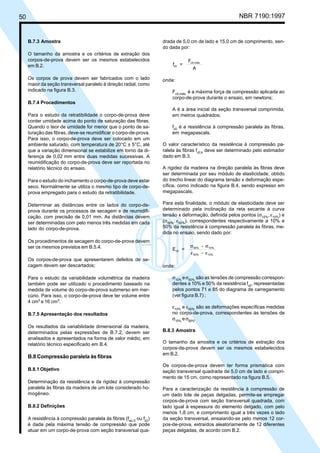 50 NBR 7190:1997
B.7.3 Amostra
O tamanho da amostra e os critérios de extração dos
corpos-de-prova devem ser os mesmos estabelecidos
em B.2.
Os corpos de prova devem ser fabricados com o lado
maior da seção transversal paralelo à direção radial, como
indicado na figura B.3.
B.7.4 Procedimentos
Para o estudo da retratibilidade o corpo-de-prova deve
conter umidade acima do ponto de saturação das fibras.
Quando o teor de umidade for menor que o ponto de sa-
turação das fibras, deve-se reumidificar o corpo-de-prova.
Para isso, o corpo-de-prova deve ser colocado em um
ambiente saturado, com temperatura de 20°C ± 5°C, até
que a variação dimensional se estabilize em torno da di-
ferença de 0,02 mm entre duas medidas sucessivas. A
reumidificação do corpo-de-prova deve ser reportada no
relatório técnico do ensaio.
Para o estudo do inchamento o corpo-de-prova deve estar
seco. Normalmente se utiliza o mesmo tipo de corpo-de-
prova empregado para o estudo da retratibilidade.
Determinar as distâncias entre os lados do corpo-de-
prova durante os processos de secagem e de reumidifi-
cação, com precisão de 0,01 mm. As distâncias devem
ser determinadas com pelo menos três medidas em cada
lado do corpo-de-prova.
Os procedimentos de secagem do corpo-de-prova devem
ser os mesmos previstos em B.5.4.
Os corpos-de-prova que apresentarem defeitos de se-
cagem devem ser descartados;
Para o estudo da variabilidade volumétrica da madeira
também pode ser utilizado o procedimento baseado na
medida de volume do corpo-de-prova submerso em mer-
cúrio. Para isso, o corpo-de-prova deve ter volume entre
4 cm3
e 16 cm3
.
B.7.5 Apresentação dos resultados
Os resultados da variabilidade dimensional da madeira,
determinados pelas expressões de B.7.2, devem ser
analisados e apresentados na forma de valor médio, em
relatório técnico especificado em B.4.
B.8 Compressão paralela às fibras
B.8.1 Objetivo
Determinação da resistência e da rigidez à compressão
paralela às fibras da madeira de um lote considerado ho-
mogêneo.
B.8.2 Definições
A resistência à compressão paralela às fibras (fwc,0
ou fc0
)
é dada pela máxima tensão de compressão que pode
atuar em um corpo-de-prova com seção transversal qua-
drada de 5,0 cm de lado e 15,0 cm de comprimento, sen-
do dada por:
f =
F
A
c0
c0,máx.
onde:
Fc0,máx.
é a máxima força de compressão aplicada ao
corpo-de-prova durante o ensaio, em newtons;
A é a área inicial da seção transversal comprimida,
em metros quadrados;
fc0
é a resistência à compressão paralela às fibras,
em megapascals.
O valor característico da resistência à compressão pa-
ralela às fibras fc0,k
deve ser determinado pelo estimador
dado em B.3.
A rigidez da madeira na direção paralela às fibras deve
ser determinada por seu módulo de elasticidade, obtido
do trecho linear do diagrama tensão x deformação espe-
cífica, como indicado na figura B.4, sendo expresso em
megapascals.
Para esta finalidade, o módulo de elasticidade deve ser
determinado pela inclinação da reta secante à curva
tensão x deformação, definida pelos pontos (σ10%
; ε10%
) e
(σ50%
; ε50%
), correspondentes respectivamente a 10% e
50% da resistência à compressão paralela às fibras, me-
dida no ensaio, sendo dado por:
E =
-
-
c0
50% 10%
50% 10%
σ σ
ε ε
onde:
σ10%
eσ50%
são as tensões de compressão correspon-
dentes a 10% e 50% da resistência fc0
, representadas
pelos pontos 71 e 85 do diagrama de carregamento
(ver figura B.7) ;
ε10%
e ε50%
são as deformações específicas medidas
no corpo-de-prova, correspondentes às tensões de
σ10%
eσ50%
.
B.8.3 Amostra
O tamanho da amostra e os critérios de extração dos
corpos-de-prova devem ser os mesmos estabelecidos
em B.2.
Os corpos-de-prova devem ter forma prismática com
seção transversal quadrada de 5,0 cm de lado e compri-
mento de 15 cm, como representado na figura B.5.
Para a caracterização da resistência à compressão de
um dado lote de peças delgadas, permite-se empregar
corpos-de-prova com seção transversal quadrada, com
lado igual à espessura do elemento delgado, com pelo
menos 1,8 cm, e comprimento igual a três vezes o lado
da seção transversal, ensaiando-se pelo menos 12 cor-
pos-de-prova, extraídos aleatoriamente de 12 diferentes
peças delgadas, de acordo com B.2.
Cópia não autorizada
 