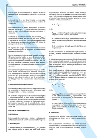 52 NBR 7190:1997
Para o ajuste do corpo-de-prova na máquina de ensaio
deve-se utilizar uma rótula entre o atuador e o corpo-de-
prova.
A resistência deve ser determinada com carrega-
mento monotônico crescente, com uma taxa em torno de
10 MPa/min.
Para determinação da rigidez, a resistência da madeira
deve ser estimada (fc0,est
) pelo ensaio destrutivo de um
corpo-de-prova selecionado da mesma amostra a ser in-
vestigada.
Conhecida a resistência estimada da amostra fc0,est
, o
carregamento deve ser aplicado com dois ciclos de carga
e descarga, de acordo com o procedimento especificado
no diagrama de carregamento da figura B.7. A taxa de
carregamento deve ser de 10 MPa/min.
Os registros das cargas e das deformações devem ser
feitos para cada ponto do diagrama de carregamento
mostrado na figura B.7.
Para os ensaios com instrumentação baseada em exten-
sômetros mecânico fixados no corpo-de-prova, as defor-
mações devem ser registradas para cada ponto do dia-
grama de carregamento mostrado na figura B.7, até 70%
da carga estimada. Em seguida deve-se retirar a instru-
mentação e elevar o carregamento até a ruptura do corpo-
de-prova.
Para a caracterização mínima de espécies pouco conhe-
cidas, devem ser utilizadas duas amostras, sendo uma
com corpos-de-prova saturados e outra com corpos-de-
prova com teor de umidade em equilíbrio com ambiente
(seco ao ar). A determinação do teor de umidade deve
ser feita por meio dos procedimentos estabelecidos em
B.5.
B.8.5 Apresentação dos resultados
Para a determinação dos módulos de elasticidade devem
ser construídos os diagramas tensão x deformação espe-
cífica para todos os ensaios realizados.
Os resultados das propriedades de resistência e de rigidez
à compressão paralela às fibras devem ser analisados e
apresentados, em valores característicos para resistência
e em valor médio para o módulo de elasticidade, acom-
panhados do respectivo teor de umidade. Estes valores
devem ser apresentados em relatório técnico especifica-
do em B.4.
B.9 Tração paralela às fibras
B.9.1 Objetivo
Determinação da resistência e a rigidez à tração paralela
às fibras da madeira de um lote considerado homogêneo.
B.9.2 Definições
A resistência à tração paralela às fibras (fwt,0
ou ft0
) é dada
pela máxima tensão de tração que pode atuar em um
corpo-de-prova alongado com trecho central de seção
transversal uniforme de área A e comprimento não menor
que 8 A , com extremidades mais resistentes que o tre-
cho central e com concordâncias que garantam a ruptura
no trecho central, sendo dada por:
f =
F
A
t0
t0,máx.
onde:
Ft0,máx.
é a máxima força de tração aplicada ao corpo-
de-prova durante o ensaio, em newtons;
A é a área inicial da seção transversal tracionada do
trecho central do corpo-de-prova, em metros quadra-
dos;
ft0
é a resistência à tração paralela às fibras, em
megapascals.
O valor característico da resistência à tração paralela às
fibras ft0,k
deve ser determinado pelo estimador dado em
B.3.
A rigidez da madeira, na direção paralela às fibras, obtida
pelo ensaio de tração paralela às fibras, é caracterizada
pelo módulo de elasticidade determinado pelo trecho li-
near do diagrama tensão deformação específica, como
indicado na figura B.8.
Para esta finalidade, o módulo de elasticidade deve ser
determinado pela inclinação da reta secante à curva ten-
são deformação, definida pelos pontos (σ10%
; ε10%
) e
(σ50%
, ε50%
) correspondentes respectivamente a 10% e
50% da resistência a tração paralela às fibras medida no
ensaio, sendo dado por:
E =
-
-
t0
50% 10%
50% 10%
σ σ
ε ε
onde:
σ10%
eσ50%
são as tensões de tração correspondentes
a 10% e 50% da resistência ft0
, representadas pelos
pontos 71 e 85 do diagrama de carregamento (ver
figura B.7);
ε10%
e ε50%
são as deformações específicas de tração
medidas no trecho central do corpo-de-prova alon-
gado, correspondentes às tensões de σ10%
e σ50%
,
respectivamente.
B.9.3 Amostra
O tamanho da amostra e os critérios de extração dos
corpos-de-prova devem ser os mesmos estabelecidos
em B.2.
Para se determinar a resistência e o módulo de elasti-
cidade na tração paralela às fibras, deve ser utilizado um
dos dois tipos de corpos-de-prova indicados na figu-
ra B.9.
Cópia não autorizada
 