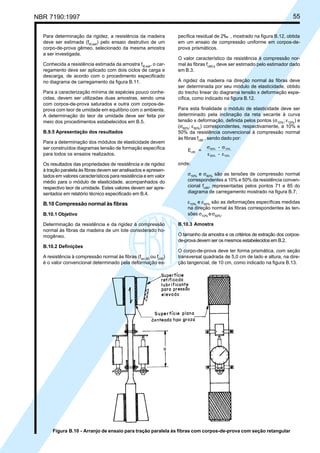NBR 7190:1997 55
Figura B.10 - Arranjo de ensaio para tração paralela às fibras com corpos-de-prova com seção retangular
Para determinação da rigidez, a resistência da madeira
deve ser estimada (ft0,est
) pelo ensaio destrutivo de um
corpo-de-prova gêmeo, selecionado da mesma amostra
a ser investigada.
Conhecida a resistência estimada da amostra ft0,est
, o car-
regamento deve ser aplicado com dois ciclos de carga e
descarga, de acordo com o procedimento especificado
no diagrama de carregamento da figura B.11.
Para a caracterização mínima de espécies pouco conhe-
cidas, devem ser utilizadas duas amostras, sendo uma
com corpos-de-prova saturados e outra com corpos-de-
prova com teor de umidade em equilíbrio com o ambiente.
A determinação do teor de umidade deve ser feita por
meio dos procedimentos estabelecidos em B.5.
B.9.5 Apresentação dos resultados
Para a determinação dos módulos de elasticidade devem
ser construídos diagramas tensão de formação específica
para todos os ensaios realizados.
Os resultados das propriedades de resistência e de rigidez
à tração paralela às fibras devem ser analisados e apresen-
tados em valores característicos para resistência e em valor
médio para o módulo de elasticidade, acompanhados do
respectivo teor de umidade. Estes valores devem ser apre-
sentados em relatório técnico especificado em B.4.
B.10 Compressão normal às fibras
B.10.1 Objetivo
Determinação da resistência e da rigidez à compressão
normal às fibras da madeira de um lote considerado ho-
mogêneo.
B.10.2 Definições
A resistência à compressão normal às fibras (fwc,90
ou fc90
)
é o valor convencional determinado pela deformação es-
pecífica residual de 2‰ , mostrado na figura B.12, obtida
em um ensaio de compressão uniforme em corpos-de-
prova prismáticos.
O valor característico da resistência à compressão nor-
mal às fibras fc90,k
deve ser estimado pelo estimador dado
em B.3.
A rigidez da madeira na direção normal às fibras deve
ser determinada por seu módulo de elasticidade, obtido
do trecho linear do diagrama tensão x deformação espe-
cífica, como indicado na figura B.12.
Para esta finalidade o módulo de elasticidade deve ser
determinado pela inclinação da reta secante à curva
tensão x deformação, definida pelos pontos (σ10%
; ε10%
) e
(σ50%
; ε50%
) correspondentes, respectivamente, a 10% e
50% da resistência convencional à compressão normal
às fibras fc90
, sendo dado por:
E =
-
-
c90
50% 10%
50% 10%
σ σ
ε ε
onde:
σ10%
e σ50%
são as tensões de compressão normal
correspondentes a 10% e 50% da resistência conven-
cional fc90
, representadas pelos pontos 71 e 85 do
diagrama de carregamento mostrado na figura B.7;
ε10%
e ε50%
são as deformações específicas medidas
na direção normal às fibras correspondentes às ten-
sões σ10%
eσ50%
.
B.10.3 Amostra
O tamanho da amostra e os critérios de extração dos corpos-
de-prova devem ser os mesmos estabelecidos em B.2.
O corpo-de-prova deve ter forma prismática, com seção
transversal quadrada de 5,0 cm de lado e altura, na dire-
ção tangencial, de 10 cm, como indicado na figura B.13.
Cópia não autorizada
 