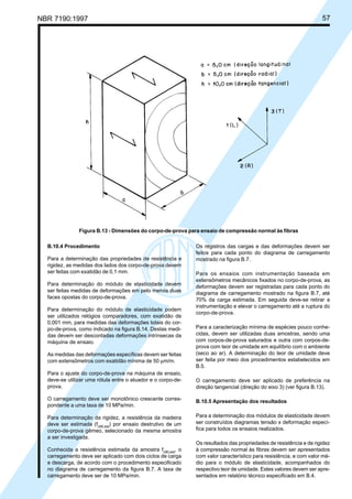 NBR 7190:1997 57
B.10.4 Procedimento
Para a determinação das propriedades de resistência e
rigidez, as medidas dos lados dos corpo-de-prova devem
ser feitas com exatidão de 0,1 mm.
Para determinação do módulo de elasticidade devem
ser feitas medidas de deformações em pelo menos duas
faces opostas do corpo-de-prova.
Para determinação do módulo de elasticidade podem
ser utilizados relógios comparadores, com exatidão de
0,001 mm, para medidas das deformações totais do cor-
po-de-prova, como indicado na figura B.14. Destas medi-
das devem ser descontadas deformações intrínsecas da
máquina de ensaio.
As medidas das deformações específicas devem ser feitas
com extensômetros com exatidão mínima de 50 µm/m.
Para o ajuste do corpo-de-prova na máquina de ensaio,
deve-se utilizar uma rótula entre o atuador e o corpo-de-
prova.
O carregamento deve ser monotônico crescente corres-
pondente a uma taxa de 10 MPa/min.
Para determinação da rigidez, a resistência da madeira
deve ser estimada (fc90,est
) por ensaio destrutivo de um
corpo-de-prova gêmeo, selecionado da mesma amostra
a ser investigada.
Conhecida a resistência estimada da amostra fc90,est
, o
carregamento deve ser aplicado com dois ciclos de carga
e descarga, de acordo com o procedimento especificado
no diagrama de carregamento da figura B.7. A taxa de
carregamento deve ser de 10 MPa/min.
Os registros das cargas e das deformações devem ser
feitos para cada ponto do diagrama de carregamento
mostrado na figura B.7.
Para os ensaios com instrumentação baseada em
extensômetros mecânicos fixados no corpo-de-prova, as
deformações devem ser registradas para cada ponto do
diagrama de carregamento mostrado na figura B.7, até
70% da carga estimada. Em seguida deve-se retirar a
instrumentação e elevar o carregamento até a ruptura do
corpo-de-prova.
Para a caracterização mínima de espécies pouco conhe-
cidas, devem ser utilizadas duas amostras, sendo uma
com corpos-de-prova saturados e outra com corpos-de-
prova com teor de umidade em equilíbrio com o ambiente
(seco ao ar). A determinação do teor de umidade deve
ser feita por meio dos procedimentos estabelecidos em
B.5.
O carregamento deve ser aplicado de preferência na
direção tangencial (direção do eixo 3) (ver figura B.13).
B.10.5 Apresentação dos resultados
Para a determinação dos módulos de elasticidade devem
ser construídos diagramas tensão x deformação especí-
fica para todos os ensaios realizados.
Os resultados das propriedades de resistência e de rigidez
à compressão normal às fibras devem ser apresentados
com valor característico para resistência, e com valor mé-
dio para o módulo de elasticidade, acompanhados do
respectivo teor de umidade. Estes valores devem ser apre-
sentados em relatório técnico especificado em B.4.
Figura B.13 - Dimensões do corpo-de-prova para ensaio de compressão normal às fibras
Cópia não autorizada
 