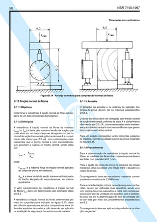 58 NBR 7190:1997
B.11 Tração normal às fibras
B.11.1 Objetivos
Determinar a resistência à tração normal às fibras da ma-
deira de um lote considerado homogêneo.
B.11.2 Definições
A resistência à tração normal às fibras da madeira
(fwt,90
ou ft90
) é dada pela máxima tensão de tração que
pode atuar em um corpo-de-prova alongado com trecho
central de seção transversal uniforme de área A e compri-
mento não menor que 2,5 A , com extremidades mais
resistentes que o trecho central e com concordâncias
que garantam a ruptura no trecho central, sendo dada
por:
f =
F
A
wt,90
t90,máx.
t90
onde:
Ft90,máx.
é a máxima força de tração normal aplicada
ao corpo-de-prova, em newtons;
At90
é a área inicial da seção transversal tracionada
do trecho alongado do corpo-de-prova, em metros
quadrados.
O valor característico da resistência à tração normal
às fibras ft0,k
deve ser determinado pelo estimador dado
em B.3.
A resistência à tração normal às fibras determinada por
meio do corpo-de-prova indicado na figura B.15, deve
ser utilizada apenas para estudos comparativos entre di-
ferentes espécies de madeira, não devendo ser aplicada
na avaliação da segurança das estruturas de madeira.
B.11.3 Amostra
O tamanho da amostra e os critérios de extração dos
corpos-de-prova devem ser os mesmos estabelecidos
em B.2.
O corpo-de-prova deve ser alongado com trecho central
de seção transversal uniforme de área A e comprimento
não menor que 2,5 A , com extremidades mais resisten-
tes que o trecho central e com concordâncias que garan-
tam a ruptura no trecho central.
Para um estudo comparativo entre diferentes espécies
de madeira, permite-se utilizar o corpo-de-prova mostrado
na figura B.15.
B.11.4 Procedimento
Para a determinação da resistência à tração normal às
fibras, as medidas das faces dos corpos-de-prova devem
ser feitas com precisão de 0,1 mm.
Para o ajuste do corpo-de-prova na máquina de ensaio
mecânico, deve-se utilizar uma rótula entre o atuador e o
corpo-de-prova.
O carregamento deve ser monotônico crescente, corres-
pondente a uma taxa de 2,5 MPa/min.
Para a caracterização mínima de espécies pouco conhe-
cidas, devem ser utilizadas duas amostras, sendo uma
com corpos-de-prova saturados e outra com corpos-de-
prova com teor de umidade em equilíbrio com o ambien-
te (seco ao ar). A determinação do teor de umidade de-
ve ser feita por meio dos procedimentos estabelecidos
em B.5.
O carregamento deve ser aplicado de preferência na dire-
ção tangencial.
Figura B.14 - Arranjo de ensaio para compressão normal às fibras
Dimensões em centímetros
Cópia não autorizada
 