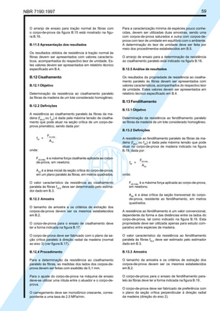 NBR 7190:1997 59
O arranjo de ensaio para tração normal às fibras com
o corpo-de-prova da figura B.15 está mostrado na figu-
ra B.16.
B.11.5 Apresentação dos resultados
Os resultados obtidos de resistência à tração normal às
fibras devem ser apresentados com valores caracterís-
ticos, acompanhados do respectivo teor de umidade. Es-
tes valores devem ser apresentados em relatório técnico
especificado em B.4.
B.12 Cisalhamento
B.12.1 Objetivo
Determinação da resistência ao cisalhamento paralelo
às fibras da madeira de um lote considerado homogêneo.
B.12.2 Definições
A resistência ao cisalhamento paralelo às fibras da ma-
deira (fwv,0
ou fv0
) é dada pela máxima tensão de cisalha-
mento que pode atuar na seção crítica de um corpo-de-
prova prismático, sendo dada por:
f =
F
A
v0
v0,máx.
v0
onde:
Fv0,máx.
é a máxima força cisalhante aplicada ao corpo-
de-prova, em newtons;
Av0
é a área inicial da seção crítica do corpo-de-prova,
em um plano paralelo às fibras, em metros quadrados.
O valor característico da resistência ao cisalhamento
paralela às fibras fv0,k
deve ser determinado pelo estima-
dor dado em B.3.
B.12.3 Amostra
O tamanho da amostra e os critérios de extração dos
corpos-de-prova devem ser os mesmos estabelecidos
em B.2.
O corpo-de-prova para o ensaio de cisalhamento deve
ter a forma indicada na figura B.17.
O corpo-de-prova deve ser fabricado com o plano da se-
ção crítica paralelo à direção radial da madeira (normal
ao eixo 3) (ver figura B.17).
B.12.4 Procedimento
Para a determinação da resistência ao cisalhamento
paralelo às fibras, as medidas dos lados dos corpos-de-
prova devem ser feitas com exatidão de 0,1 mm.
Para o ajuste do corpo-de-prova na máquina de ensaio
deve-se utilizar uma rótula entre o atuador e o corpo-de-
prova.
O carregamento deve ser monotônico crescente, corres-
pondente a uma taxa de 2,5 MPa/min.
Para a caracterização mínima de espécies pouco conhe-
cidas, devem ser utilizadas duas amostras, sendo uma
com corpos-de-prova saturados e outra com corpos-de-
prova com teor de umidade em equilíbrio com o ambiente.
A determinação do teor de umidade deve ser feita por
meio dos procedimentos estabelecidos em B.5.
O arranjo de ensaio para a determinação da resistência
ao cisalhamento paralelo está indicado na figura B.18.
B.12.5 Análise de resultados
Os resultados da propriedade de resistência ao cisalha-
mento paralelo às fibras devem ser apresentados com
valores característicos, acompanhados do respectivo teor
de umidade. Estes valores devem ser apresentados em
relatório técnico especificado em B.4.
B.13 Fendilhamento
B.13.1 Objetivo
Determinação da resistência ao fendilhamento paralelo
às fibras da madeira de um lote considerado homogêneo.
B.13.2 Definições
A resistência ao fendilhamento paralelo às fibras da ma-
deira (fws,0
ou fs0
) é dada pela máxima tensão que pode
atuar no corpo-de-prova de madeira indicado na figura
B.19, dada por:
f =
F
A
s0
s0,máx.
s0
onde:
Fs0,máx.
é a máxima força aplicada ao corpo-de-prova,
em newtons;
As0
é a área crítica da seção transversal do corpo-
de-prova, resistente ao fendilhamento, em metros
quadrados.
A resistência ao fendilhamento é um valor convencional,
dependente da forma e das distâncias entre os lados do
corpo-de-prova, tal como indicado na figura B.19. Esta
propriedade deve ser utilizada apenas para estudo com-
parativo entre espécies de madeira.
O valor característico da resistência ao fendilhamento
paralela às fibras ft0,k
deve ser estimado pelo estimador
dado em B.3.
B.13.3 Amostra
O tamanho da amostra e os critérios de extração dos
corpos-de-prova devem ser os mesmos estabelecidos
em B.2.
O corpo-de-prova para o ensaio de fendilhamento para-
lelo às fibras deve ter a forma indicada na figura B.19 .
O corpo-de-prova deve ser fabricado de preferência com
o plano da seção crítica perpendicular à direção radial
da madeira (direção do eixo 2).
Cópia não autorizada
 