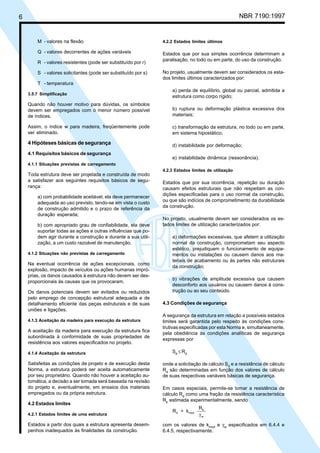 6 NBR 7190:1997
M - valores na flexão
Q - valores decorrentes de ações variáveis
R - valores resistentes (pode ser substituído por r)
S - valores solicitantes (pode ser substituído por s)
T - temperatura
3.5.7 Simplificação
Quando não houver motivo para dúvidas, os símbolos
devem ser empregados com o menor número possível
de índices.
Assim, o índice w para madeira, freqüentemente pode
ser eliminado.
4 Hipóteses básicas de segurança
4.1 Requisitos básicos de segurança
4.1.1 Situações previstas de carregamento
Toda estrutura deve ser projetada e construída de modo
a satisfazer aos seguintes requisitos básicos de segu-
rança:
a) com probabilidade aceitável, ela deve permanecer
adequada ao uso previsto, tendo-se em vista o custo
de construção admitido e o prazo de referência da
duração esperada;
b) com apropriado grau de confiabilidade, ela deve
suportar todas as ações e outras influências que po-
dem agir durante a construção e durante a sua utili-
zação, a um custo razoável de manutenção.
4.1.2 Situações não previstas de carregamento
Na eventual ocorrência de ações excepcionais, como
explosão, impacto de veículos ou ações humanas impró-
prias, os danos causados à estrutura não devem ser des-
proporcionais às causas que os provocaram.
Os danos potenciais devem ser evitados ou reduzidos
pelo emprego de concepção estrutural adequada e de
detalhamento eficiente das peças estruturais e de suas
uniões e ligações.
4.1.3 Aceitação da madeira para execução da estrutura
A aceitação da madeira para execução da estrutura fica
subordinada à conformidade de suas propriedades de
resistência aos valores especificados no projeto.
4.1.4 Aceitação da estrutura
Satisfeitas as condições de projeto e de execução desta
Norma, a estrutura poderá ser aceita automaticamente
por seu proprietário. Quando não houver a aceitação au-
tomática, a decisão a ser tomada será baseada na revisão
do projeto e, eventualmente, em ensaios dos materiais
empregados ou da própria estrutura.
4.2 Estados limites
4.2.1 Estados limites de uma estrutura
Estados a partir dos quais a estrutura apresenta desem-
penhos inadequados às finalidades da construção.
4.2.2 Estados limites últimos
Estados que por sua simples ocorrência determinam a
paralisação, no todo ou em parte, do uso da construção.
No projeto, usualmente devem ser considerados os esta-
dos limites últimos caracterizados por:
a) perda de equilíbrio, global ou parcial, admitida a
estrutura como corpo rígido;
b) ruptura ou deformação plástica excessiva dos
materiais;
c) transformação da estrutura, no todo ou em parte,
em sistema hipostático;
d) instabilidade por deformação;
e) instabilidade dinâmica (ressonância).
4.2.3 Estados limites de utilização
Estados que por sua ocorrência, repetição ou duração
causam efeitos estruturais que não respeitam as con-
dições especificadas para o uso normal da construção,
ou que são indícios de comprometimento da durabilidade
da construção.
No projeto, usualmente devem ser considerados os es-
tados limites de utilização caracterizados por:
a) deformações excessivas, que afetem a utilização
normal da construção, comprometam seu aspecto
estético, prejudiquem o funcionamento de equipa-
mentos ou instalações ou causem danos aos ma-
teriais de acabamento ou às partes não estruturais
da construção;
b) vibrações de amplitude excessiva que causem
desconforto aos usuários ou causem danos à cons-
trução ou ao seu conteúdo.
4.3 Condições de segurança
A segurança da estrutura em relação a possíveis estados
limites será garantida pelo respeito às condições cons-
trutivas especificadas por esta Norma e, simultaneamente,
pela obediência às condições analíticas de segurança
expressas por
Sd
≤ Rd
onde a solicitação de cálculo Sd
e a resistência de cálculo
Rd
são determinadas em função dos valores de cálculo
de suas respectivas variáveis básicas de segurança.
Em casos especiais, permite-se tomar a resistência de
cálculo Rd
como uma fração da resistência característica
Rk
estimada experimentalmente, sendo
R = k
R
d mod
k
wγ
com os valores de kmod
e γw
especificados em 6.4.4 e
6.4.5, respectivamente.
Cópia não autorizada
 