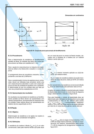 62 NBR 7190:1997
B.13.4 Procedimento
Para a determinação da resistência ao fendilhamento
paralelo às fibras, as medidas dos lados dos corpos-de-
prova devem ser feitas com exatidão de 0,1 mm.
Para o ajuste do corpo-de-prova na máquina de ensaio,
deve-se utilizar uma rótula entre o atuador e o corpo-de-
prova.
O carregamento deve ser monotônico crescente, corres-
pondente a uma taxa de 2,5 MPa/min.
Para a caracterização mínima de espécies pouco conhe-
cidas, devem ser utilizadas duas amostras, sendo uma
com corpos-de-prova saturados e outra com corpos-de-
prova com teor de umidade em equilíbrio com o ambiente.
A determinação do teor de umidade deve ser feita por
meio dos procedimentos estabelecidos em B.5.
B.13.5 Apresentação dos resultados
Os resultados da propriedade de resistência ao fendilha-
mento paralelo às fibras devem ser apresentados com
valores característicos, acompanhados do respectivo teor
de umidade. Estes valores devem ser apresentados em
relatório técnico especificado em B.4.
B.14 Flexão
B.14.1 Objetivo
Determinação da resistência e da rigidez da madeira à
flexão de um lote considerado homogêneo.
B.14.2 Definições
A resistência da madeira à flexão (fwM
ou fM
) é um valor
convencional, dado pela máxima tensão que pode atuar
em um corpo-de-prova no ensaio de flexão simples, cal-
culado com a hipótese de a madeira ser um material
elástico, sendo dado por:
f =
M
W
M
máx.
e
onde:
Mmáx.
é o máximo momento aplicado ao corpo-de-
prova, em newtons-metro;
We
é o módulo de resistência elástico da seção trans-
versal do corpo-de-prova, dado por bh2
/6, em metros
cúbicos.
O valor característico da resistência convencional à flexão
fM,k
deve ser determinado pelo estimador dado em B.3.
A rigidez da madeira à flexão é caracterizada pelo módulo
de elasticidade determinado no trecho linear do diagrama
carga x deslocamento, indicado na figura B.20.
Para esta finalidade o módulo de elasticidade deve ser
determinado pela inclinação da reta secante à curva carga
x deslocamento no meio do vão, definida pelos pontos
(F10%
; v10%
) e (F50%
; v50%
) correspondentes, respectiva-
mente, a 10% e 50% da carga máxima de ensaio estimada
por meio de um corpo-de-prova gêmeo, sendo dado por:
E =
(F - F ) L
(v - v ) 4 bh
M0
M,50% M,10%
3
50% 10%
3
onde:
FM,10%
e FM,50%
são as cargas correspondentes a 10%
e 50% da carga máxima estimada, aplicada ao corpo-
de-prova, em newtons, representadas pelos pontos
71 e 85 do diagrama de carregamento mostrado na
figura B.21;
Dimensões em centímetros
Figura B.19 - Corpo-de-prova para ensaio de fendilhamento
Cópia não autorizada
 