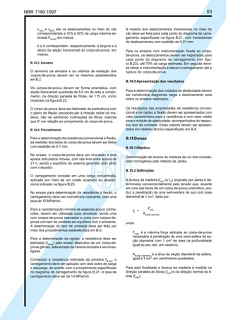 NBR 7190:1997 63
v10%
e v50%
são os deslocamentos no meio do vão
correspondentes a 10% e 50% da carga máxima es-
timada FM,est
,em metros;
b e h correspondem, respectivamente, à largura e à
altura da seção transversal do corpo-de-prova, em
metros.
B.14.3 Amostra
O tamanho da amostra e os critérios de extração dos
corpos-de-prova devem ser os mesmos estabelecidos
em B.2.
Os corpos-de-prova devem ter forma prismática, com
seção transversal quadrada de 5,0 cm de lado e compri-
mento, na direção paralela às fibras, de 115 cm, como
mostrado na figura B.22.
O corpo-de-prova deve ser fabricado de preferência com
o plano de flexão perpendicular à direção radial da ma-
deira, não se admitindo inclinações de fibras maiores
que 6° em relação ao comprimento do corpo-de-prova.
B.14.4 Procedimento
Para a determinação da resistência convencional à flexão,
as medidas dos lados do corpo-de-prova devem ser feitas
com exatidão de 0,1 mm.
No ensaio, o corpo-de-prova deve ser vinculado a dois
apoios articulados móveis, com vão livre entre apoios de
21 h, sendo o equilíbrio do sistema garantido pelo atrito
com o atuador.
O carregamento consiste em uma carga concentrada,
aplicada por meio de um cutelo acoplado ao atuador,
como indicado na figura B.23.
No ensaio para determinação da resistência à flexão, o
carregamento deve ser monotônico crescente, com uma
taxa de 10 MPa/min.
Para a caracterização mínima de espécies pouco conhe-
cidas, devem ser utilizadas duas amostras, sendo uma
com corpos-de-prova saturados e outra com corpos-de-
prova com teor de umidade em equilíbrio com o ambiente.
A determinação do teor de umidade deve ser feita por
meio dos procedimentos estabelecidos em B.5.
Para a determinação da rigidez, a resistência deve ser
estimada (fM,est
) pelo ensaio destrutivo de um corpo-de-
prova gêmeo, selecionado da mesma amostra a ser inves-
tigada.
Conhecida a resistência estimada da amostra fM,est
, o
carregamento deve ser aplicado com dois ciclos de carga
e descarga, de acordo com o procedimento especificado
no diagrama de carregamento da figura B.21. A taxa de
carregamento deve ser de 10 MPa/min.
A medida dos deslocamentos transversais no meio do
vão deve ser feita para cada ponto do diagrama de carre-
gamento especificado na figura B.21; com transdutores
de deslocamentos com exatidão de 0,01 mm.
Para os ensaios com instrumentação fixada ao corpo-
de-prova, os deslocamentos devem ser registrados para
cada ponto do diagrama de carregamento (ver figu-
ra B.23), até 70% da carga estimada. Em seguida deve-
se retirar a instrumentação e elevar o carregamento até a
ruptura do corpo-de-prova.
B.14.5 Apresentação dos resultados
Para a determinação dos módulos de elasticidade devem
ser construídos diagramas carga x deslocamento para
todos os ensaios realizados.
Os resultados das propriedades de resistência conven-
cional e de rigidez à flexão devem ser apresentados com
valor característico para a resistência e com valor médio
para o módulo de elasticidade, acompanhados do respec-
tivo teor de umidade. Estes valores devem ser apresen-
tados em relatório técnico especificado em B.4.
B.15 Dureza
B.15.1 Objetivo
Determinação da dureza da madeira de um lote conside-
rado homogêneo pelo método de Janka.
B.15.2 Definições
A dureza da madeira (fwH
ou fH
) proposta por Janka é de-
terminada convencionalmente pela tensão que, atuante
em uma das faces de um corpo-de-prova prismático, pro-
duz a penetração de uma semi-esfera de aço com área
diametral de 1 cm2
, dada por:
f =
F
A
H
máx.
seção diametral
onde:
Fmáx.
é a máxima força aplicada ao corpo-de-prova
necessária à penetração de uma semi-esfera de se-
ção diametral com 1 cm2
de área na profundidade
igual ao seu raio, em newtons;
Aseção diametral
é a área da seção diametral da esfera,
igual a 1 cm2
, em centímetros quadrados.
Para esta finalidade a dureza da madeira é medida na
direção paralela às fibras (fH0
) e na direção normal às fi-
bras (fH90
).
Cópia não autorizada
 