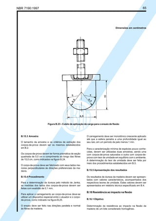 NBR 7190:1997 65
Figura B.23 - Cutelo de aplicação de carga para o ensaio de flexão
B.15.3 Amostra
O tamanho da amostra e os critérios de extração dos
corpos-de-prova devem ser os mesmos estabelecidos
em B.2.
Os corpos-de-prova devem ter forma prismática de seção
quadrada de 5,0 cm e comprimento ao longo das fibras
de 15,0 cm, como indicados na figura B.24.
O corpo-de-prova deve ser fabricado com seus lados me-
nores perpendiculares às direções preferenciais da ma-
deira.
B.15.4 Procedimento
Para a determinação da dureza pelo método de Janka,
as medidas dos lados dos corpos-de-prova devem ser
feitas com exatidão de 0,1 mm.
Para aplicar o carregamento ao corpo-de-prova deve-se
utilizar um dispositivo especial entre o atuador e o corpo-
de-prova, como indicado na figura B.25.
O ensaio deve ser feito nas direções paralela e normal
às fibras da madeira.
O carregamento deve ser monotônico crescente aplicado
até que a esfera penetre a uma profundidade igual ao
seu raio, em um período de pelo menos 1 min.
Para a caracterização mínima de espécies pouco conhe-
cidas, devem ser utilizadas duas amostras, sendo uma
com corpos-de-prova saturados e outra com corpos-de-
prova com teor de umidade em equilíbrio com o ambiente.
A determinação do teor de umidade deve ser feita por
meio dos procedimentos estabelecidos em B.5.
B.15.5 Apresentação dos resultados
Os resultados de dureza da madeira devem ser apresen-
tados com valores característicos, acompanhados dos
respectivos teores de umidade. Estes valores devem ser
apresentados em relatório técnico especificado em B.4.
B.16 Resistência ao impacto na flexão
B.16.1 Objetivo
Determinação da resistência ao impacto na flexão da
madeira de um lote considerado homogêneo.
Dimensões em centímetros
Cópia não autorizada
 