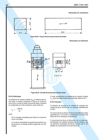 66 NBR 7190:1997
O valor característico da resistência ao impacto à flexão
fbw,k
deve ser determinado pelo estimador dado em B.3.
B.16.3 Amostra
O tamanho da amostra e os critérios de extração dos
corpos-de-prova devem ser os mesmos estabelecidos
em B.2.
Os corpos-de-prova devem ter forma prismática de seção
quadrada de 2 cm de lado e comprimento ao longo das
fibras de 30 cm indicados na figura B.26.
O corpo-de-prova deve ser fabricado com os lados per-
pendiculares às direções preferenciais da madeira, não
se admitindo inclinações das fibras maiores que 6° em
relação ao comprimento do corpo-de-prova.
B.16.2 Definições
A resistência ao impacto à flexão (fbw
) é definida pela ra-
zão entre a energia necessária à fratura do corpo-de-
prova (W) e a área da seção transversal deste, expressa
em quilojoules por metro quadrado, sendo dada por:
f =
1 000 W
bh
bw
onde:
W é a energia necessária para fratura do corpo-de-
prova, em joules;
b e h são as dimensões da seção transversal do cor-
po-de-prova, na direção radial e tangencial, em milí-
metros.
Dimensões em centímetros
Figura B.24 - Corpo-de-prova para ensaio de dureza
Dimensões em milímetros
Figura B.25 - Arranjo de ensaio para dureza Janka
Cópia não autorizada
 