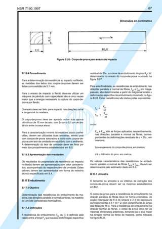 NBR 7190:1997 67
Dimensões em centímetros
B.16.4 Procedimento
Para a determinação da resistência ao impacto na flexão,
as medidas dos lados dos corpos-de-prova devem ser
feitas com exatidão de 0,1 mm.
Para o ensaio de impacto à flexão deve-se utilizar um
máquina de pêndulo com capacidade três a cinco vezes
maior que a energia necessária à ruptura do corpo-de-
prova por flexão.
O ensaio deve ser feito para impacto nas direções radial
e tangencial da madeira.
O corpo-de-prova deve ser apoiado sobre dois apoios
cilíndricos de 15 mm de raio, com 24 cm ± 0,1 cm de dis-
tância entre os seus eixos.
Para a caracterização mínima de espécies pouco conhe-
cidas, devem ser utilizadas duas amostras, sendo uma
com corpos-de-prova saturados e outra com corpos-de-
prova com teor de umidade em equilíbrio com o ambiente.
A determinação do teor de umidade deve ser feita por
meio dos procedimentos estabelecidos em B.5.
B.16.5 Apresentação dos resultados
Os resultados da propriedade de resistência ao impacto
na flexão devem ser apresentados com valor caracterís-
tico, acompanhado do respectivo teor de umidade. Estes
valores devem ser apresentados em forma de relatório
técnico especificado em B.4.
B.17 Embutimento
B.17.1 Objetivo
Determinação das resistências de embutimento da ma-
deira, nas direções paralela e normal às fibras, na madeira
de um lote considerado homogêneo.
B.17.2 Definições
A resistência de embutimento (fwe
ou fe
) é definida pela
razão entre a força Fe
que causa a deformação específica
residual de 2‰ e a área de embutimento do pino Ae
= td,
determinada no ensaio do corpo-de-prova mostrado na
figura B.27.
Para esta finalidade, as resistências de embutimento nas
direções paralela e normal às fibras, fe0
e fe90
em mega-
pascals, são determinadas a partir do diagrama tensão x
deformação específica de embutimento mostrado na figu-
ra B.28. Estas resistências são dadas pelas expressões:
f =
F
td
f =
F
td
e0
e0
e90
e90
onde:
Fe0
e Fe90
são as forças aplicadas, respectivamente,
nas direções paralela e normal às fibras, corres-
pondentes às deformações residuais de ε = 2‰ , em
newtons;
t é a espessura do corpo-de-prova, em metros;
d é o diâmetro do pino, em metros.
Os valores característicos das resistências de embuti-
mento paralelo e normal às fibras fe0,k
e fe90,k
devem ser
determinados pelo estimador dado em B.3.
B.17.3 Amostra
O tamanho da amostra e os critérios de extração dos
corpos-de-prova devem ser os mesmos estabelecidos
em B.2.
O corpo-de-prova para a resistência de embutimento na
direção paralela às fibras deve ter forma prismática, de
seção retangular de 8 d de largura e 2 d de espessura
correspondentes a β = t/d = 2, com comprimento ao longo
das fibras de 18 d. Para a resistência de embutimento na
direção normal às fibras, o corpo-de-prova deve ter as
mesmas dimensões anteriores, tomando-se o eixo maior
na direção normal às fibras da madeira, como indicado
na figura B.26.
Figura B.26 - Corpo-de-prova para ensaio de impacto
Cópia não autorizada
 