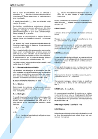 NBR 7190:1997 69
Para o ensaio de embutimento deve ser estimada a
resistência (feθ, est
) por meio do ensaio destrutivo de um
corpo-de-prova gêmeo, selecionado da mesma amostra
a ser investigada.
A resistência estimada feθ, est
deve ser dada pela carga
máxima do ensaio.
Conhecida a resistência de embutimento estimada,
feθ, est
, o carregamento deve ser aplicado com dois ciclos
de carga e descarga, de acordo com o procedimento es-
pecificado no diagrama da figura B.29. A taxa de carrega-
mento deve ser de 10 MPa/min.
Para o ajuste do corpo-de-prova na máquina de ensaio
deve-se utilizar uma rótula entre o atuador e o corpo-de-
prova.
Os registros das cargas e das deformações devem ser
feitos para cada ponto do diagrama de carregamento
mostrado na figura B.29.
Para a caracterização mínima de espécies pouco conhe-
cidas, devem ser utilizadas duas amostras, sendo uma
com corpos-de-prova saturados e outra com corpos-de-
prova com teor de umidade em equilíbrio com o ambiente.
A determinação do teor de umidade deve ser feita por
meio dos procedimentos estabelecidos em B.5.
Os ensaios devem ser feitos nas direções paralela e nor-
mal às fibras (θ = 0° e 90°).
B.17.5 Apresentação dos resultados
Os resultados das resistências de embutimento nas dire-
ções paralela e normal às fibras devem ser apresentados
com valores característicos, acompanhados dos respec-
tivos teores de umidade. Estes valores devem ser apre-
sentados em relatórios técnicos especificados em B.4.
B.18 Cisalhamento na lâmina de cola
B.18.1 Objetivo
Determinação da resistência ao cisalhamento na lâmina
de cola da madeira laminada colada de um lote conside-
rado homogêneo.
B.18.2 Definições
A resistência ao cisalhamento na lâmina de cola paralelo
às fibras da madeira laminada colada (fgv,0
) é dada pela
máxima tensão de cisalhamento que pode atuar na lâ-
mina de cola de um corpo-de-prova prismático, sendo
dada por:
f =
F
A
gv
V0,máx.
gv,0
onde:
Fv0,máx.
é a máxima força cisalhante aplicada ao corpo-
de-prova, em newtons;
Agv,0
é a área inicial da lâmina de cola do corpo-de-
prova, em um plano paralelo às fibras, em metros
quadrados.
O valor característico da resistência ao cisalhamento pa-
ralela às fibras fgv,0,k
deve ser determinado pelo estimador
dado em B.3.
B.18.3 Amostra
A amostra deve ser representativa da madeira laminada
colada.
O corpo-de-prova para o ensaio de cisalhamento deve
ter a forma indicada na figura B.30.
O corpo-de-prova deve ter, de preferência, o plano da lâ-
mina de cola perpendicular à direção radial da madeira
(normal ao eixo 2) (ver figura B.30).
B.18.4 Procedimento
Para a determinação da resistência ao cisalhamento na
lâmina de cola, na direção paralela às fibras, as medidas
dos lados dos corpos-de-prova devem ser feitas com exa-
tidão de 0,1 mm.
Para o ajuste do corpo-de-prova na máquina de ensaio
deve-se utilizar uma rótula entre o atuador e o corpo-de-
prova.
O carregamento deve ser monotônico crescente, corres-
pondente a uma taxa de 2,5 MPa/min.
O arranjo de ensaio para a determinação da resistência
ao cisalhamento na lâmina de cola está indicado na figu-
ra B.31.
B.18.5 Análise de resultados
Os resultados da propriedade de resistência ao cisalha-
mento na lâmina de cola, na direção paralela às fibras
devem ser apresentados com valores característicos. Es-
tes valores devem ser apresentados em relatório técnico
especificado em B.4.
B.19 Tração normal à lâmina de cola
B.19.1 Objetivo
Determinar a resistência da lâmina de cola à tração normal
às fibras da madeira laminada colada de um lote con-
siderado homogêneo.
Cópia não autorizada
 