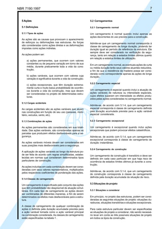 NBR 7190:1997 7
5 Ações
5.1 Definições
5.1.1 Tipos de ações
As ações são as causas que provocam o aparecimento
de esforços ou deformações nas estruturas. As forças
são consideradas como ações diretas e as deformações
impostas como ações indiretas.
As ações podem ser:
a) ações permanentes, que ocorrem com valores
constantes ou de pequena variação em torno de sua
média, durante praticamente toda a vida da cons-
trução;
b) ações variáveis, que ocorrem com valores cuja
variação é significativa durante a vida da construção;
c) ações excepcionais, que têm duração extrema-
mente curta e muito baixa probabilidade de ocorrên-
cia durante a vida da construção, mas que devem
ser consideradas no projeto de determinadas estru-
turas.
5.1.2 Cargas acidentais
As cargas acidentais são as ações variáveis que atuam
nas construções em função de seu uso (pessoas, mobi-
liário, veículos, vento, etc).
5.1.3 Combinações de ações
As ações permanentes são consideradas em sua totali-
dade. Das ações variáveis, são consideradas apenas as
parcelas que produzem efeitos desfavoráveis para a se-
gurança.
As ações variáveis móveis devem ser consideradas em
suas posições mais desfavoráveis para a segurança.
A aplicação de ações variáveis ao longo da estrutura po-
de ser feita de acordo com regras simplificadas, estabe-
lecidas em normas que consideram determinados tipos
particulares de construção.
As ações incluídas em cada combinação devem ser consi-
deradas com seus valores representativos, multiplicados
pelos respectivos coeficientes de ponderação das ações.
5.1.4 Classes de carregamento
Um carregamento é especificado pelo conjunto das ações
que têm probabilidade não desprezível de atuação simul-
tânea. Em cada tipo de carregamento as ações devem
ser combinadas de diferentes maneiras, a fim de serem
determinados os efeitos mais desfavoráveis para a estru-
tura.
A classe de carregamento de qualquer combinação de
ações é definida pela duração acumulada prevista para
a ação variável tomada como a ação variável principal
na combinação considerada. As classes de carregamento
estão especificadas na tabela 1 .
5.2 Carregamentos
5.2.1 Carregamento normal
Um carregamento é normal quando inclui apenas as
ações decorrentes do uso previsto para a construção.
Admite-se que um carregamento normal corresponda à
classe de carregamento de longa duração, podendo ter
duração igual ao período de referência da estrutura. Ele
sempre deve ser considerado na verificação da segu-
rança, tanto em relação a estados limites últimos quanto
em relação a estados limites de utilização.
Em um carregamento normal, as eventuais ações de curta
ou média duração terão seus valores atuantes reduzidos,
a fim de que a resistência da madeira possa ser consi-
derada como correspondente apenas às ações de longa
duração.
5.2.2 Carregamento especial
Um carregamento é especial quando inclui a atuação de
ações variáveis de natureza ou intensidade especiais,
cujos efeitos superam em intensidade os efeitos produ-
zidos pelas ações consideradas no carregamento normal.
Admite-se, de acordo com 5.1.4, que um carregamento
especial corresponda à classe de carregamento definida
pela duração acumulada prevista para a ação variável
especial considerada.
5.2.3 Carregamento excepcional
Um carregamento é excepcional quando inclui ações
excepcionais que podem provocar efeitos catastróficos.
Admite-se, de acordo com 5.1.4, que um carregamento
excepcional corresponda à classe de carregamento de
duração instantânea.
5.2.4 Carregamento de construção
Um carregamento de construção é transitório e deve ser
definido em cada caso particular em que haja risco de
ocorrência de estados limites últimos já durante a cons-
trução.
Admite-se, de acordo com 5.1.4, que um carregamento
de construção corresponda à classe de carregamento
definida pela duração acumulada da situação de risco.
5.3 Situações de projeto
5.3.1 Situações a considerar
Em princípio, no projeto das estruturas, podem ser consi-
deradas as seguintes situações de projeto: situações du-
radouras, situações transitórias e situações excepcionais.
Para cada estrutura particular devem ser especificadas
as situações de projeto a considerar, não sendo necessá-
rio levar em conta as três possíveis situações de projeto
em todos os tipos de construção.
Cópia não autorizada
 