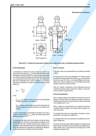 NBR 7190:1997 71
B.19.2 Definições
A resistência da lâmina de cola à tração normal da ma-
deira laminada colada (fgt,90
) é dada pela máxima tensão
de tração que pode atuar em um corpo-de-prova alongado
com trecho central de seção transversal uniforme de área
Ag
e comprimento não menor que 2,5 A , com extremida-
des mais resistentes que o trecho central e com concor-
dâncias que garantam a ruptura no trecho central, sendo
dada por:
f =
F
A
gt,90
t90,máx.
g90
onde:
Ft90,máx.
é a máxima força de tração normal aplicada
ao corpo-de-prova, em newtons;
Ag90
é a área inicial da lâmina de cola tracionada do
trecho alongado do corpo-de-prova, em metros qua-
drados.
O valor característico da resistência da lâmina de cola à
tração normal às fibras fgt,90,k
deve ser determinado pelo
estimador dado em B.3.
A resistência da lâmina de cola à tração normal às fibras,
determinada por meio do corpo-de-prova indicado na fi-
gura B.32, deve ser utilizada apenas para estudos com-
parativos entre diferentes tipos de madeira laminada co-
lada, não devendo ser aplicada na avaliação da seguran-
ça das estruturas de madeira laminada colada.
B.19.3 Amostra
A amostra deve ser representativa da madeira laminada
colada.
O corpo-de-prova deve ser alongado com trecho central
de seção transversal uniforme de área Ag90
e comprimento
não menor que 2,5 Ag90 , com extremidades mais resis-
tentes que o trecho central e com concordâncias que ga-
rantam a ruptura no trecho central.
Para um estudo comparativo entre diferentes tipos de
madeira laminada colada, permite-se utilizar o corpo-de-
prova mostrado na figura B.32.
B.19.4 Procedimento
Para a determinação da resistência da lâmina de cola à
tração normal às fibras da madeira laminada colada, as
medidas das faces dos corpos-de-prova devem ser feitas
com exatidão de 0,1 mm.
Para o ajuste do corpo-de-prova na máquina de ensaio
mecânico deve-se utilizar uma rótula entre o atuador e o
corpo-de-prova.
O carregamento deve ser monotônico crescente, corres-
pondente a uma taxa de 2,5 MPa/min.
O carregamento deve ser aplicado de preferência na di-
reção tangencial.
O arranjo de ensaio para determinação da resistência da
lâmina de cola à tração normal às fibras da madeira lami-
nada colada com o corpo-de-prova da figura B.32 está
mostrado na figura B.33.
Dimensões em milímetros
Figura B.31 - Arranjo de ensaio para cisalhamento na lâmina de cola, na direção paralela às fibras
Cópia não autorizada
 