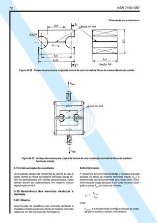 72 NBR 7190:1997
B.19.5 Apresentação dos resultados
Os resultados obtidos de resistência da lâmina de cola à
tração normal às fibras da madeira laminada colada de-
vem ser apresentados com valores característicos. Estes
valores devem ser apresentados em relatório técnico
especificado em B.4.
B.20 Resistência das emendas dentadas e
biseladas
B.20.1 Objetivo
Determinação da resistência das emendas dentadas e
biseladas à tração paralela às fibras da madeira laminada
colada de um lote considerado homogêneo.
B.20.2 Definições
A resistência das emendas dentadas e biseladas à tração
paralela às fibras da madeira laminada colada (fgt,0
) é
determinada convencionalmente pela razão entre a má-
xima força de tração aplicada a um corpo-de-prova alon-
gado e a área Agt,0
do trecho da emenda.
f =
F
A
gt,0
t0,máx.
gt,0
onde:
Ft0,máx.
é a máxima força de tração aplicada ao corpo-
de-prova durante o ensaio, em newtons;
Dimensões em centímetros
Figura B.32 - Corpo-de-prova para tração da lâmina de cola normal às fibras da madeira laminada colada
Figura B.33 - Arranjo de ensaio para tração da lâmina de cola na direção normal às fibras da madeira
laminada colada
Cópia não autorizada
 