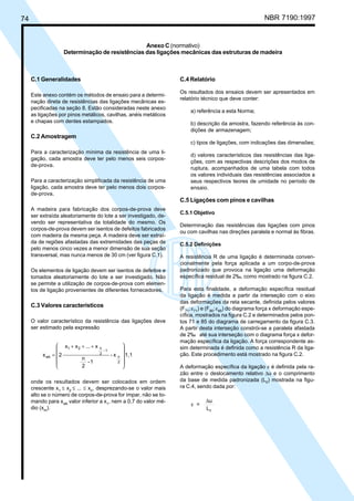 74 NBR 7190:1997
C.4 Relatório
Os resultados dos ensaios devem ser apresentados em
relatório técnico que deve conter:
a) referência a esta Norma;
b) descrição da amostra, fazendo referência às con-
dições de armazenagem;
c) tipos de ligações, com indicações das dimensões;
d) valores característicos das resistências das liga-
ções, com as respectivas descrições dos modos de
ruptura, acompanhados de uma tabela com todos
os valores individuais das resistências associados a
seus respectivos teores de umidade no período de
ensaio.
C.5 Ligações com pinos e cavilhas
C.5.1 Objetivo
Determinação das resistências das ligações com pinos
ou com cavilhas nas direções paralela e normal às fibras.
C.5.2 Definições
A resistência R de uma ligação é determinada conven-
cionalmente pela força aplicada a um corpo-de-prova
padronizado que provoca na ligação uma deformação
específica residual de 2‰, como mostrado na figura C.2.
Para esta finalidade, a deformação específica residual
da ligação é medida a partir da interseção com o eixo
das deformações da reta secante, definida pelos valores
(F71
;ε71
) e (F85
;ε85
) do diagrama força x deformação espe-
cífica, mostrados na figura C.2 e determinados pelos pon-
tos 71 e 85 do diagrama de carregamento da figura C.3.
A partir desta interseção constrói-se a paralela afastada
de 2‰ até sua interseção com o diagrama força x defor-
mação específica da ligação. A força correspondente as-
sim determinada é definida como a resistência R da liga-
ção. Este procedimento está mostrado na figura C.2.
A deformação específica da ligação ε é definida pela ra-
zão entre o deslocamento relativo ∆u e o comprimento
da base de medida padronizada (L0
) mostrada na figu-
ra C.4, sendo dada por:
ε =
u
L0
∆
C.1 Generalidades
Este anexo contém os métodos de ensaio para a determi-
nação direta de resistências das ligações mecânicas es-
pecificadas na seção 8. Estão consideradas neste anexo
as ligações por pinos metálicos, cavilhas, anéis metálicos
e chapas com dentes estampados.
C.2 Amostragem
Para a caracterização mínima da resistência de uma li-
gação, cada amostra deve ter pelo menos seis corpos-
de-prova.
Para a caracterização simplificada da resistência de uma
ligação, cada amostra deve ter pelo menos dois corpos-
de-prova.
A madeira para fabricação dos corpos-de-prova deve
ser extraída aleatoriamente do lote a ser investigado, de-
vendo ser representativa da totalidade do mesmo. Os
corpos-de-prova devem ser isentos de defeitos fabricados
com madeira da mesma peça. A madeira deve ser extraí-
da de regiões afastadas das extremidades das peças de
pelo menos cinco vezes a menor dimensão de sua seção
transversal, mas nunca menos de 30 cm (ver figura C.1).
Os elementos de ligação devem ser isentos de defeitos e
tomados aleatoriamente do lote a ser investigado. Não
se permite a utilização de corpos-de-prova com elemen-
tos de ligação provenientes de diferentes fornecedores.
C.3 Valores característicos
O valor característico da resistência das ligações deve
ser estimado pela expressão
1,1x-
1-
2
n
x...xx
2x
2
n
1-
2
n21
wk











 +++
=
onde os resultados devem ser colocados em ordem
crescente x1
≤ x2
≤ ... ≤ xn
, desprezando-se o valor mais
alto se o número de corpos-de-prova for ímpar, não se to-
mando para xwk
valor inferior a x1
, nem a 0,7 do valor mé-
dio (xm
).
Anexo C (normativo)
Determinação de resistências das ligações mecânicas das estruturas de madeira
Cópia não autorizada
 