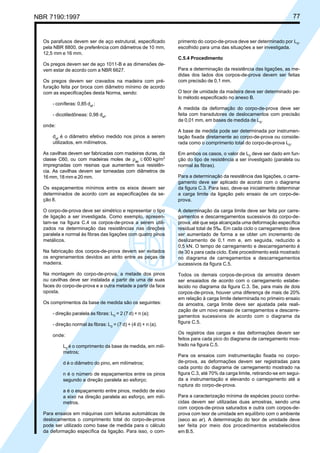 NBR 7190:1997 77
Os parafusos devem ser de aço estrutural, especificado
pela NBR 8800, de preferência com diâmetros de 10 mm,
12,5 mm e 16 mm.
Os pregos devem ser de aço 1011-B e as dimensões de-
vem estar de acordo com a NBR 6627.
Os pregos devem ser cravados na madeira com pré-
furação feita por broca com diâmetro mínimo de acordo
com as especificações desta Norma, sendo:
- coníferas: 0,85 def
;
- dicotiledôneas: 0,98 def
.
onde:
def
é o diâmetro efetivo medido nos pinos a serem
utilizados, em milímetros.
As cavilhas devem ser fabricadas com madeiras duras, da
classe C60, ou com madeiras moles de ρap
≤ 600 kg/m3
impregnadas com resinas que aumentem sua resistên-
cia. As cavilhas devem ser torneadas com diâmetros de
16 mm, 18 mm e 20 mm.
Os espaçamentos mínimos entre os eixos devem ser
determinados de acordo com as especificações da se-
ção 8.
O corpo-de-prova deve ser simétrico e representar o tipo
de ligação a ser investigada. Como exemplo, apresen-
tam-se na figura C.4 os corpos-de-prova a serem utili-
zados na determinação das resistências nas direções
paralela e normal às fibras das ligações com quatro pinos
metálicos.
Na fabricação dos corpos-de-prova devem ser evitados
os engrenamentos devidos ao atrito entre as peças de
madeira.
Na montagem do corpo-de-prova, a metade dos pinos
ou cavilhas deve ser instalada a partir de uma de suas
faces do corpo-de-prova e a outra metade a partir da face
oposta.
Os comprimentos da base de medida são os seguintes:
- direção paralela às fibras: L0
= 2 (7 d) + n (a);
- direção normal às fibras: L0
= (7 d) + (4 d) + n (a).
onde:
L0
é o comprimento da base de medida, em milí-
metros;
d é o diâmetro do pino, em milímetros;
n é o número de espaçamentos entre os pinos
segundo a direção paralela ao esforço;
a é o espaçamento entre pinos, medido de eixo
a eixo na direção paralela ao esforço, em milí-
metros.
Para ensaios em máquinas com leituras automáticas de
deslocamentos o comprimento total do corpo-de-prova
pode ser utilizado como base de medida para o cálculo
da deformação específica da ligação. Para isso, o com-
primento do corpo-de-prova deve ser determinado por L0
,
escolhido para uma das situações a ser investigada.
C.5.4 Procedimento
Para a determinação da resistência das ligações, as me-
didas dos lados dos corpos-de-prova devem ser feitas
com precisão de 0,1 mm.
O teor de umidade da madeira deve ser determinado pe-
lo método especificado no anexo B.
A medida da deformação do corpo-de-prova deve ser
feita com transdutores de deslocamentos com precisão
de 0,01 mm, em bases de medida de L0
.
A base de medida pode ser determinada por instrumen-
tação fixada diretamente ao corpo-de-prova ou conside-
rada como o comprimento total do corpo-de-prova L0
.
Em ambos os casos, o valor de L0
deve ser dado em fun-
ção do tipo de resistência a ser investigado (paralela ou
normal às fibras).
Para a determinação da resistência das ligações, o carre-
gamento deve ser aplicado de acordo com o diagrama
da figura C.3. Para isso, deve-se inicialmente determinar
a carga limite da ligação pelo ensaio de um corpo-de-
prova.
A determinação da carga limite deve ser feita por carre-
gamentos e descarregamentos sucessivos do corpo-de-
prova, até que seja alcançada uma deformação específica
residual total de 5‰. Em cada ciclo o carregamento deve
ser aumentado de forma a se obter um incremento de
deslizamento de 0,1 mm e, em seguida, reduzido a
0,5 kN. O tempo de carregamento e descarregamento é
de 30 s para cada ciclo. Este procedimento está mostrado
no diagrama de carregamentos e descarregamentos
sucessivos da figura C.5.
Todos os demais corpos-de-prova da amostra devem
ser ensaiados de acordo com o carregamento estabe-
lecido no diagrama da figura C.3. Se, para mais de dois
corpos-de-prova, houver uma diferença de mais de 20%
em relação à carga limite determinada no primeiro ensaio
da amostra, carga limite deve ser ajustada pela reali-
zação de um novo ensaio de carregamentos e descarre-
gamentos sucessivos de acordo com o diagrama da
figura C.5.
Os registros das cargas e das deformações devem ser
feitos para cada pico do diagrama de carregamento mos-
trado na figura C.5.
Para os ensaios com instrumentação fixada no corpo-
de-prova, as deformações devem ser registradas para
cada ponto do diagrama de carregamento mostrado na
figura C.3, até 70% da carga limite, retirando-se em segui-
da a instrumentação e elevando o carregamento até a
ruptura do corpo-de-prova.
Para a caracterização mínima de espécies pouco conhe-
cidas devem ser utilizadas duas amostras, sendo uma
com corpos-de-prova saturados e outra com corpos-de-
prova com teor de umidade em equilíbrio com o ambiente
(seco ao ar). A determinação do teor de umidade deve
ser feita por meio dos procedimentos estabelecidos
em B.5.
Cópia não autorizada
 