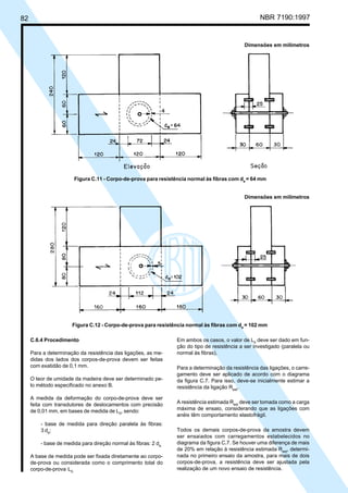 82 NBR 7190:1997
C.6.4 Procedimento
Para a determinação da resistência das ligações, as me-
didas dos lados dos corpos-de-prova devem ser feitas
com exatidão de 0,1 mm.
O teor de umidade da madeira deve ser determinado pe-
lo método especificado no anexo B.
A medida da deformação do corpo-de-prova deve ser
feita com transdutores de deslocamentos com precisão
de 0,01 mm, em bases de medida de L0
, sendo:
- base de medida para direção paralela às fibras:
3 de
;
- base de medida para direção normal às fibras: 2 de.
A base de medida pode ser fixada diretamente ao corpo-
de-prova ou considerada como o comprimento total do
corpo-de-prova L0.
Em ambos os casos, o valor de L0
deve ser dado em fun-
ção do tipo de resistência a ser investigado (paralela ou
normal às fibras).
Para a determinação da resistência das ligações, o carre-
gamento deve ser aplicado de acordo com o diagrama
da figura C.7. Para isso, deve-se inicialmente estimar a
resistência da ligação Rest
.
A resistência estimada Rest
deve ser tomada como a carga
máxima de ensaio, considerando que as ligações com
anéis têm comportamento elastofrágil.
Todos os demais corpos-de-prova da amostra devem
ser ensaiados com carregamentos estabelecidos no
diagrama da figura C.7. Se houver uma diferença de mais
de 20% em relação à resistência estimada Rest
, determi-
nada no primeiro ensaio da amostra, para mais de dois
corpos-de-prova, a resistência deve ser ajustada pela
realização de um novo ensaio de resistência.
Dimensões em milímetros
Figura C.11 - Corpo-de-prova para resistência normal às fibras com de
= 64 mm
Dimensões em milímetros
Figura C.12 - Corpo-de-prova para resistência normal às fibras com de
= 102 mm
Cópia não autorizada
 